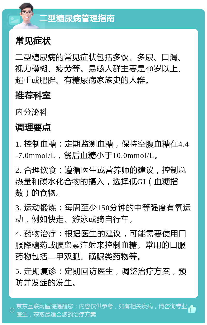 二型糖尿病管理指南 常见症状 二型糖尿病的常见症状包括多饮、多尿、口渴、视力模糊、疲劳等。易感人群主要是40岁以上、超重或肥胖、有糖尿病家族史的人群。 推荐科室 内分泌科 调理要点 1. 控制血糖：定期监测血糖，保持空腹血糖在4.4-7.0mmol/L，餐后血糖小于10.0mmol/L。 2. 合理饮食：遵循医生或营养师的建议，控制总热量和碳水化合物的摄入，选择低GI（血糖指数）的食物。 3. 运动锻炼：每周至少150分钟的中等强度有氧运动，例如快走、游泳或骑自行车。 4. 药物治疗：根据医生的建议，可能需要使用口服降糖药或胰岛素注射来控制血糖。常用的口服药物包括二甲双胍、磺脲类药物等。 5. 定期复诊：定期回访医生，调整治疗方案，预防并发症的发生。