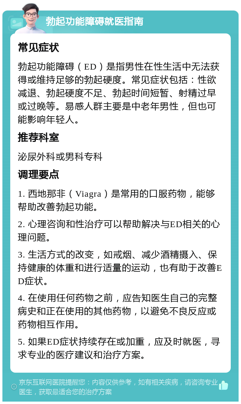 勃起功能障碍就医指南 常见症状 勃起功能障碍（ED）是指男性在性生活中无法获得或维持足够的勃起硬度。常见症状包括：性欲减退、勃起硬度不足、勃起时间短暂、射精过早或过晚等。易感人群主要是中老年男性，但也可能影响年轻人。 推荐科室 泌尿外科或男科专科 调理要点 1. 西地那非（Viagra）是常用的口服药物，能够帮助改善勃起功能。 2. 心理咨询和性治疗可以帮助解决与ED相关的心理问题。 3. 生活方式的改变，如戒烟、减少酒精摄入、保持健康的体重和进行适量的运动，也有助于改善ED症状。 4. 在使用任何药物之前，应告知医生自己的完整病史和正在使用的其他药物，以避免不良反应或药物相互作用。 5. 如果ED症状持续存在或加重，应及时就医，寻求专业的医疗建议和治疗方案。