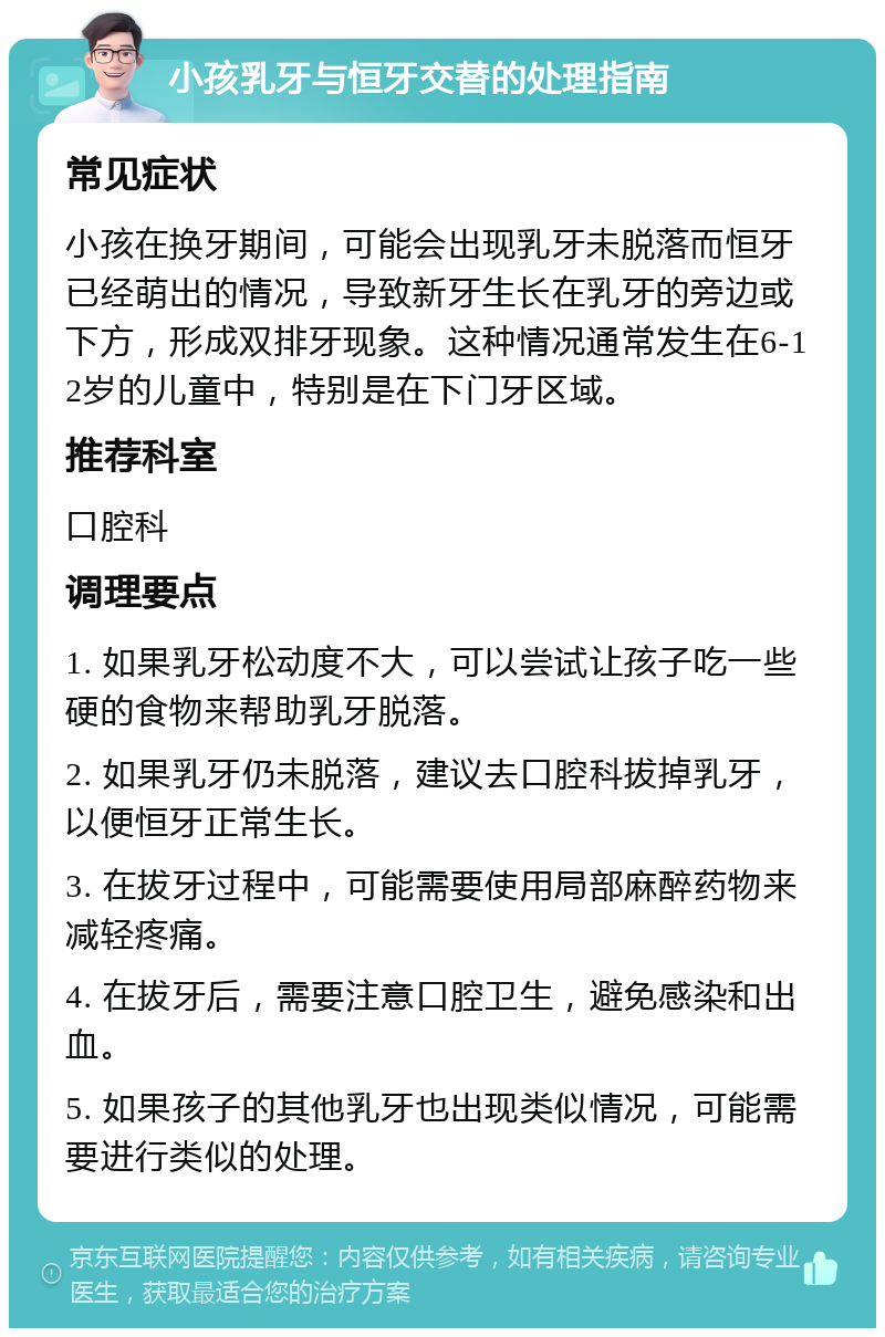 小孩乳牙与恒牙交替的处理指南 常见症状 小孩在换牙期间，可能会出现乳牙未脱落而恒牙已经萌出的情况，导致新牙生长在乳牙的旁边或下方，形成双排牙现象。这种情况通常发生在6-12岁的儿童中，特别是在下门牙区域。 推荐科室 口腔科 调理要点 1. 如果乳牙松动度不大，可以尝试让孩子吃一些硬的食物来帮助乳牙脱落。 2. 如果乳牙仍未脱落，建议去口腔科拔掉乳牙，以便恒牙正常生长。 3. 在拔牙过程中，可能需要使用局部麻醉药物来减轻疼痛。 4. 在拔牙后，需要注意口腔卫生，避免感染和出血。 5. 如果孩子的其他乳牙也出现类似情况，可能需要进行类似的处理。