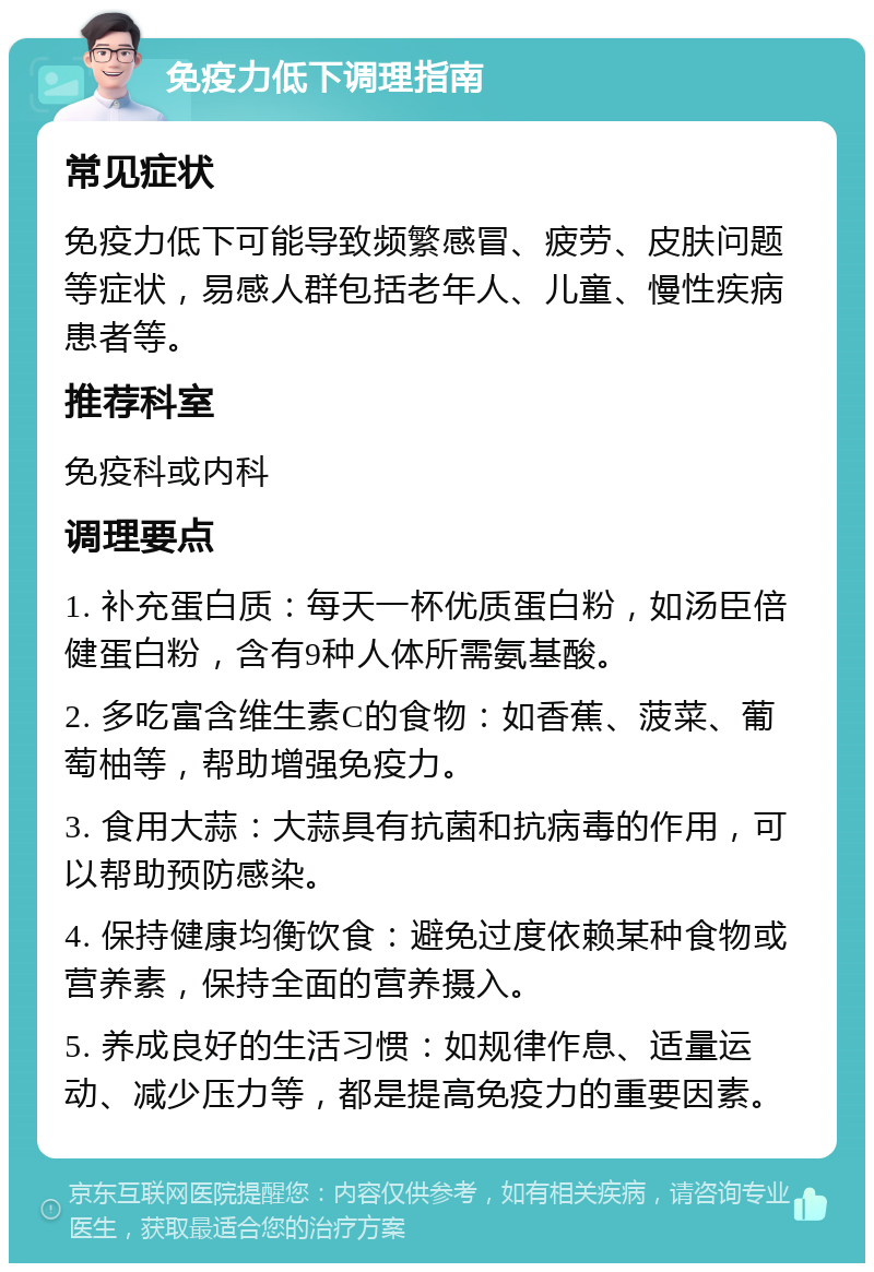 免疫力低下调理指南 常见症状 免疫力低下可能导致频繁感冒、疲劳、皮肤问题等症状，易感人群包括老年人、儿童、慢性疾病患者等。 推荐科室 免疫科或内科 调理要点 1. 补充蛋白质：每天一杯优质蛋白粉，如汤臣倍健蛋白粉，含有9种人体所需氨基酸。 2. 多吃富含维生素C的食物：如香蕉、菠菜、葡萄柚等，帮助增强免疫力。 3. 食用大蒜：大蒜具有抗菌和抗病毒的作用，可以帮助预防感染。 4. 保持健康均衡饮食：避免过度依赖某种食物或营养素，保持全面的营养摄入。 5. 养成良好的生活习惯：如规律作息、适量运动、减少压力等，都是提高免疫力的重要因素。