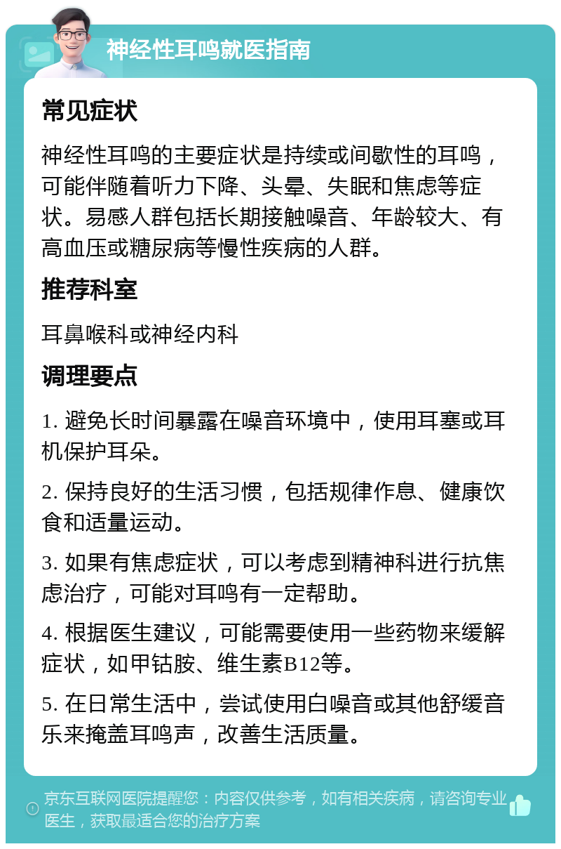 神经性耳鸣就医指南 常见症状 神经性耳鸣的主要症状是持续或间歇性的耳鸣，可能伴随着听力下降、头晕、失眠和焦虑等症状。易感人群包括长期接触噪音、年龄较大、有高血压或糖尿病等慢性疾病的人群。 推荐科室 耳鼻喉科或神经内科 调理要点 1. 避免长时间暴露在噪音环境中，使用耳塞或耳机保护耳朵。 2. 保持良好的生活习惯，包括规律作息、健康饮食和适量运动。 3. 如果有焦虑症状，可以考虑到精神科进行抗焦虑治疗，可能对耳鸣有一定帮助。 4. 根据医生建议，可能需要使用一些药物来缓解症状，如甲钴胺、维生素B12等。 5. 在日常生活中，尝试使用白噪音或其他舒缓音乐来掩盖耳鸣声，改善生活质量。