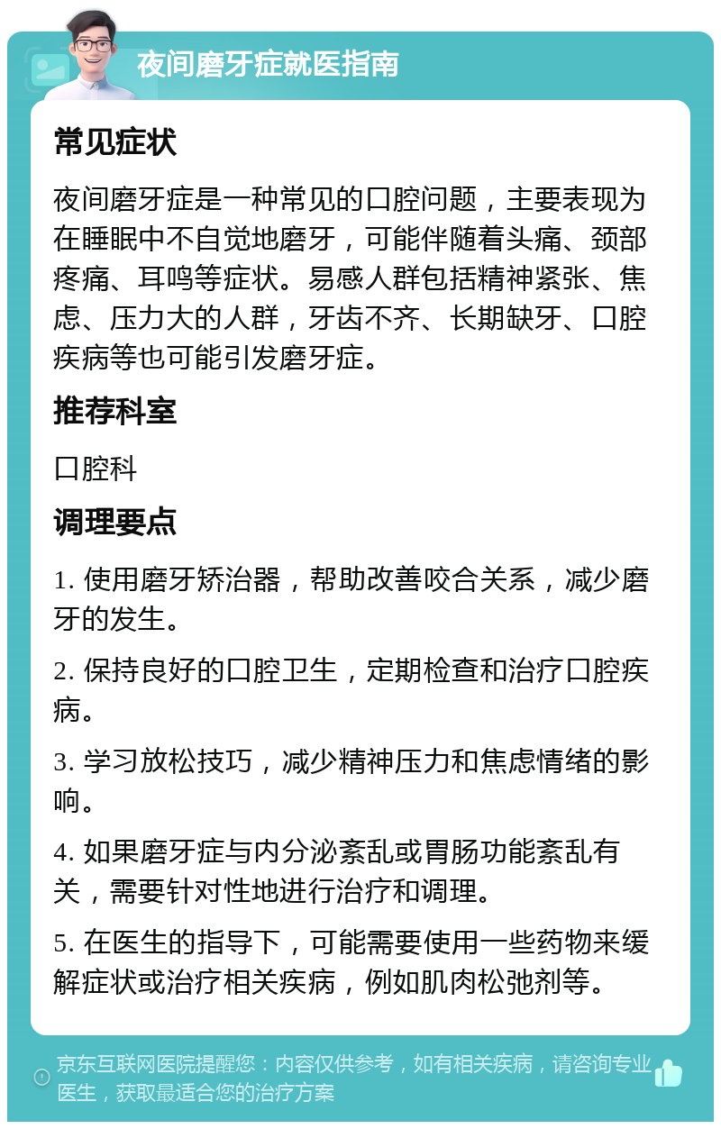 夜间磨牙症就医指南 常见症状 夜间磨牙症是一种常见的口腔问题，主要表现为在睡眠中不自觉地磨牙，可能伴随着头痛、颈部疼痛、耳鸣等症状。易感人群包括精神紧张、焦虑、压力大的人群，牙齿不齐、长期缺牙、口腔疾病等也可能引发磨牙症。 推荐科室 口腔科 调理要点 1. 使用磨牙矫治器，帮助改善咬合关系，减少磨牙的发生。 2. 保持良好的口腔卫生，定期检查和治疗口腔疾病。 3. 学习放松技巧，减少精神压力和焦虑情绪的影响。 4. 如果磨牙症与内分泌紊乱或胃肠功能紊乱有关，需要针对性地进行治疗和调理。 5. 在医生的指导下，可能需要使用一些药物来缓解症状或治疗相关疾病，例如肌肉松弛剂等。