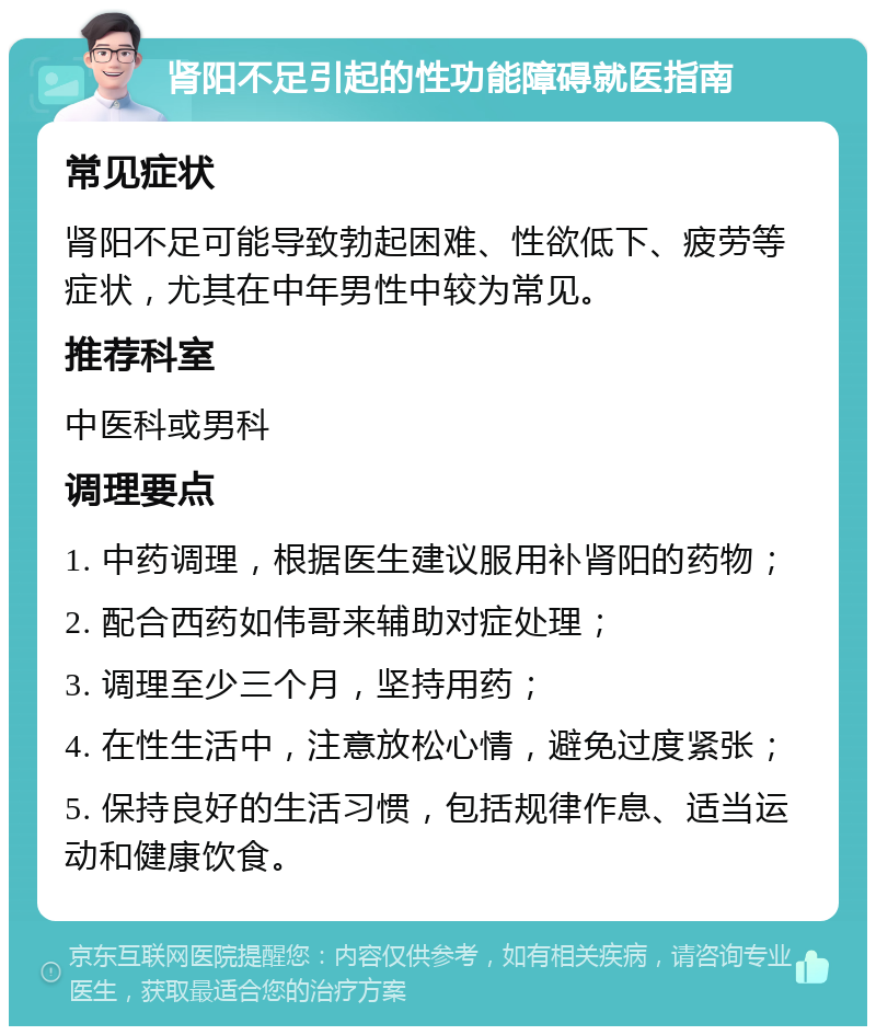 肾阳不足引起的性功能障碍就医指南 常见症状 肾阳不足可能导致勃起困难、性欲低下、疲劳等症状，尤其在中年男性中较为常见。 推荐科室 中医科或男科 调理要点 1. 中药调理，根据医生建议服用补肾阳的药物； 2. 配合西药如伟哥来辅助对症处理； 3. 调理至少三个月，坚持用药； 4. 在性生活中，注意放松心情，避免过度紧张； 5. 保持良好的生活习惯，包括规律作息、适当运动和健康饮食。