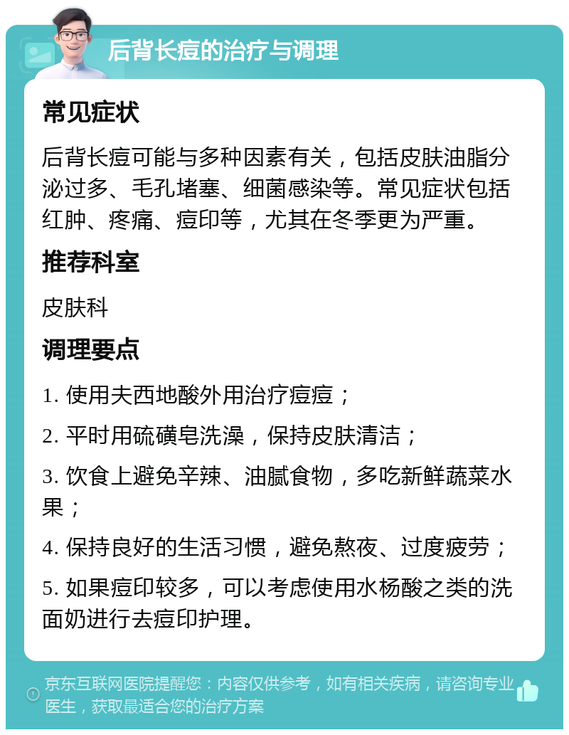 后背长痘的治疗与调理 常见症状 后背长痘可能与多种因素有关，包括皮肤油脂分泌过多、毛孔堵塞、细菌感染等。常见症状包括红肿、疼痛、痘印等，尤其在冬季更为严重。 推荐科室 皮肤科 调理要点 1. 使用夫西地酸外用治疗痘痘； 2. 平时用硫磺皂洗澡，保持皮肤清洁； 3. 饮食上避免辛辣、油腻食物，多吃新鲜蔬菜水果； 4. 保持良好的生活习惯，避免熬夜、过度疲劳； 5. 如果痘印较多，可以考虑使用水杨酸之类的洗面奶进行去痘印护理。