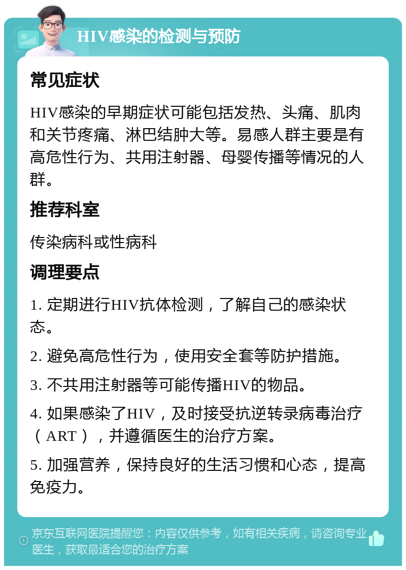 HIV感染的检测与预防 常见症状 HIV感染的早期症状可能包括发热、头痛、肌肉和关节疼痛、淋巴结肿大等。易感人群主要是有高危性行为、共用注射器、母婴传播等情况的人群。 推荐科室 传染病科或性病科 调理要点 1. 定期进行HIV抗体检测，了解自己的感染状态。 2. 避免高危性行为，使用安全套等防护措施。 3. 不共用注射器等可能传播HIV的物品。 4. 如果感染了HIV，及时接受抗逆转录病毒治疗（ART），并遵循医生的治疗方案。 5. 加强营养，保持良好的生活习惯和心态，提高免疫力。