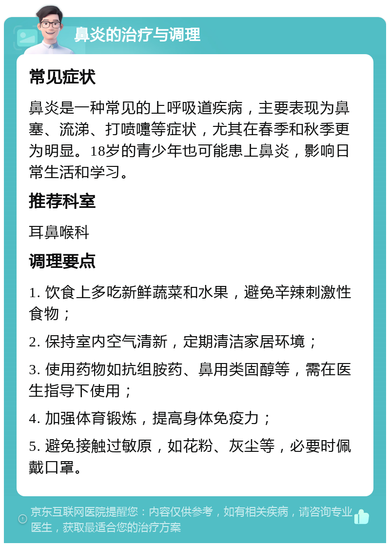 鼻炎的治疗与调理 常见症状 鼻炎是一种常见的上呼吸道疾病，主要表现为鼻塞、流涕、打喷嚏等症状，尤其在春季和秋季更为明显。18岁的青少年也可能患上鼻炎，影响日常生活和学习。 推荐科室 耳鼻喉科 调理要点 1. 饮食上多吃新鲜蔬菜和水果，避免辛辣刺激性食物； 2. 保持室内空气清新，定期清洁家居环境； 3. 使用药物如抗组胺药、鼻用类固醇等，需在医生指导下使用； 4. 加强体育锻炼，提高身体免疫力； 5. 避免接触过敏原，如花粉、灰尘等，必要时佩戴口罩。