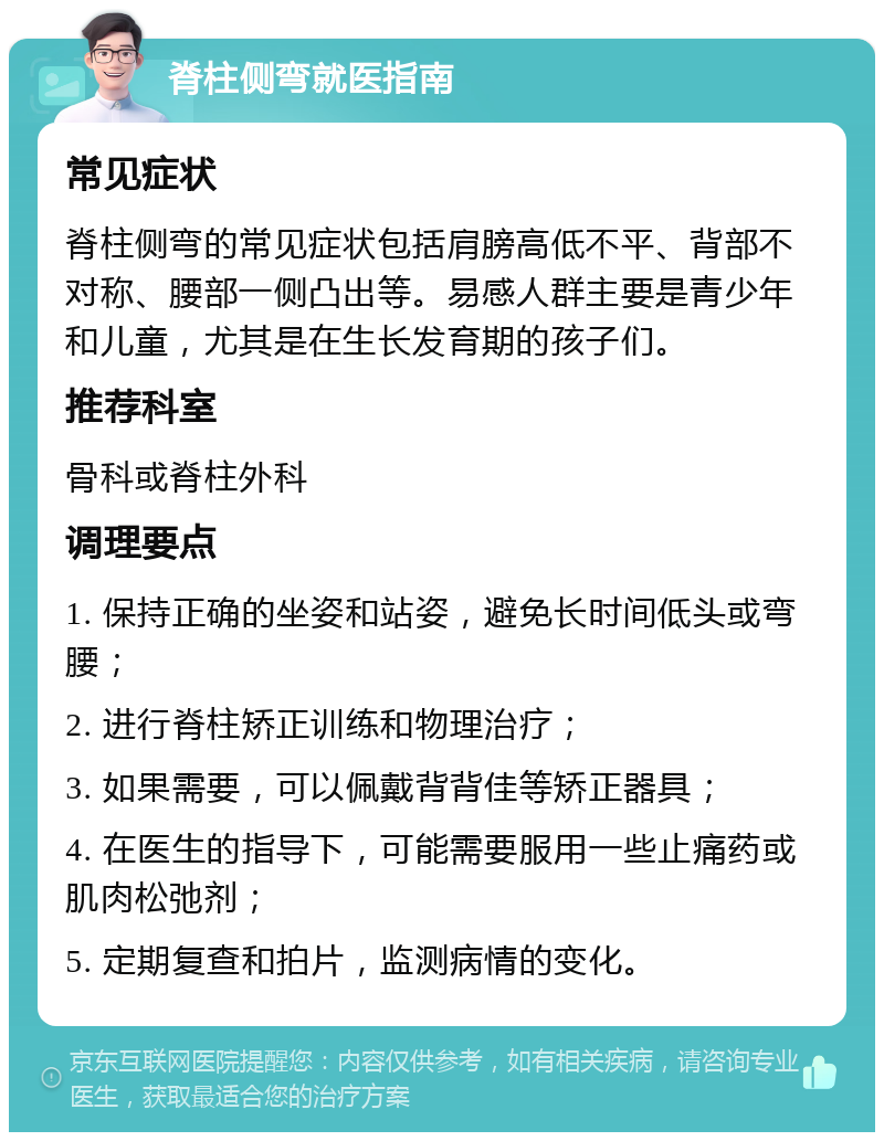 脊柱侧弯就医指南 常见症状 脊柱侧弯的常见症状包括肩膀高低不平、背部不对称、腰部一侧凸出等。易感人群主要是青少年和儿童，尤其是在生长发育期的孩子们。 推荐科室 骨科或脊柱外科 调理要点 1. 保持正确的坐姿和站姿，避免长时间低头或弯腰； 2. 进行脊柱矫正训练和物理治疗； 3. 如果需要，可以佩戴背背佳等矫正器具； 4. 在医生的指导下，可能需要服用一些止痛药或肌肉松弛剂； 5. 定期复查和拍片，监测病情的变化。