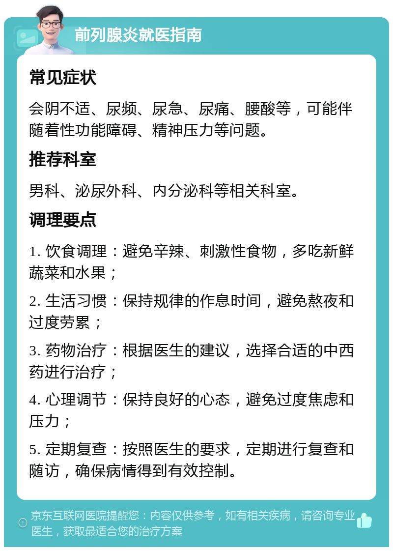 前列腺炎就医指南 常见症状 会阴不适、尿频、尿急、尿痛、腰酸等，可能伴随着性功能障碍、精神压力等问题。 推荐科室 男科、泌尿外科、内分泌科等相关科室。 调理要点 1. 饮食调理：避免辛辣、刺激性食物，多吃新鲜蔬菜和水果； 2. 生活习惯：保持规律的作息时间，避免熬夜和过度劳累； 3. 药物治疗：根据医生的建议，选择合适的中西药进行治疗； 4. 心理调节：保持良好的心态，避免过度焦虑和压力； 5. 定期复查：按照医生的要求，定期进行复查和随访，确保病情得到有效控制。