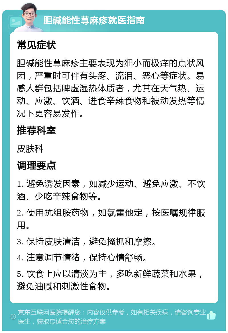 胆碱能性荨麻疹就医指南 常见症状 胆碱能性荨麻疹主要表现为细小而极痒的点状风团，严重时可伴有头疼、流泪、恶心等症状。易感人群包括脾虚湿热体质者，尤其在天气热、运动、应激、饮酒、进食辛辣食物和被动发热等情况下更容易发作。 推荐科室 皮肤科 调理要点 1. 避免诱发因素，如减少运动、避免应激、不饮酒、少吃辛辣食物等。 2. 使用抗组胺药物，如氯雷他定，按医嘱规律服用。 3. 保持皮肤清洁，避免搔抓和摩擦。 4. 注意调节情绪，保持心情舒畅。 5. 饮食上应以清淡为主，多吃新鲜蔬菜和水果，避免油腻和刺激性食物。