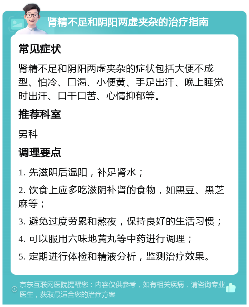 肾精不足和阴阳两虚夹杂的治疗指南 常见症状 肾精不足和阴阳两虚夹杂的症状包括大便不成型、怕冷、口渴、小便黄、手足出汗、晚上睡觉时出汗、口干口苦、心情抑郁等。 推荐科室 男科 调理要点 1. 先滋阴后温阳，补足肾水； 2. 饮食上应多吃滋阴补肾的食物，如黑豆、黑芝麻等； 3. 避免过度劳累和熬夜，保持良好的生活习惯； 4. 可以服用六味地黄丸等中药进行调理； 5. 定期进行体检和精液分析，监测治疗效果。