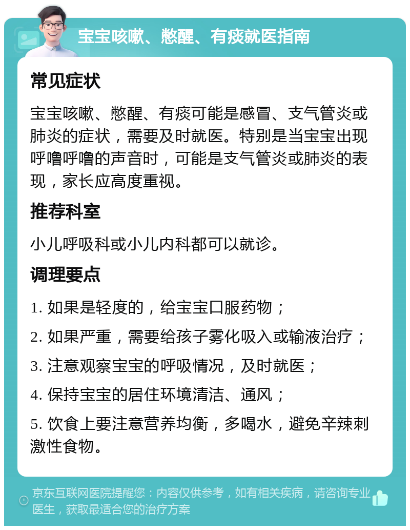 宝宝咳嗽、憋醒、有痰就医指南 常见症状 宝宝咳嗽、憋醒、有痰可能是感冒、支气管炎或肺炎的症状，需要及时就医。特别是当宝宝出现呼噜呼噜的声音时，可能是支气管炎或肺炎的表现，家长应高度重视。 推荐科室 小儿呼吸科或小儿内科都可以就诊。 调理要点 1. 如果是轻度的，给宝宝口服药物； 2. 如果严重，需要给孩子雾化吸入或输液治疗； 3. 注意观察宝宝的呼吸情况，及时就医； 4. 保持宝宝的居住环境清洁、通风； 5. 饮食上要注意营养均衡，多喝水，避免辛辣刺激性食物。