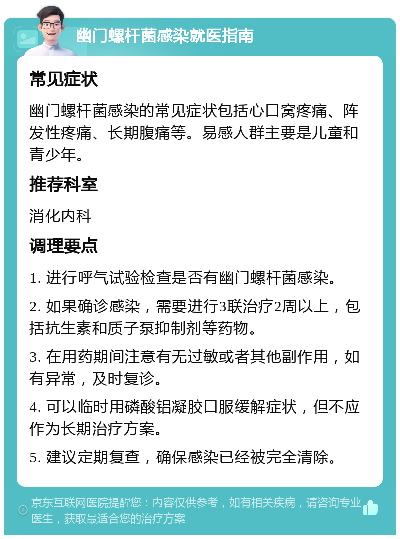 幽门螺杆菌感染就医指南 常见症状 幽门螺杆菌感染的常见症状包括心口窝疼痛、阵发性疼痛、长期腹痛等。易感人群主要是儿童和青少年。 推荐科室 消化内科 调理要点 1. 进行呼气试验检查是否有幽门螺杆菌感染。 2. 如果确诊感染，需要进行3联治疗2周以上，包括抗生素和质子泵抑制剂等药物。 3. 在用药期间注意有无过敏或者其他副作用，如有异常，及时复诊。 4. 可以临时用磷酸铝凝胶口服缓解症状，但不应作为长期治疗方案。 5. 建议定期复查，确保感染已经被完全清除。