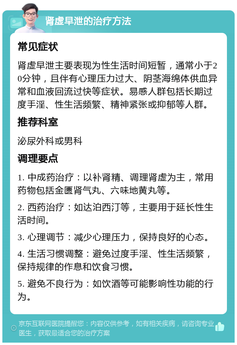 肾虚早泄的治疗方法 常见症状 肾虚早泄主要表现为性生活时间短暂，通常小于20分钟，且伴有心理压力过大、阴茎海绵体供血异常和血液回流过快等症状。易感人群包括长期过度手淫、性生活频繁、精神紧张或抑郁等人群。 推荐科室 泌尿外科或男科 调理要点 1. 中成药治疗：以补肾精、调理肾虚为主，常用药物包括金匮肾气丸、六味地黄丸等。 2. 西药治疗：如达泊西汀等，主要用于延长性生活时间。 3. 心理调节：减少心理压力，保持良好的心态。 4. 生活习惯调整：避免过度手淫、性生活频繁，保持规律的作息和饮食习惯。 5. 避免不良行为：如饮酒等可能影响性功能的行为。