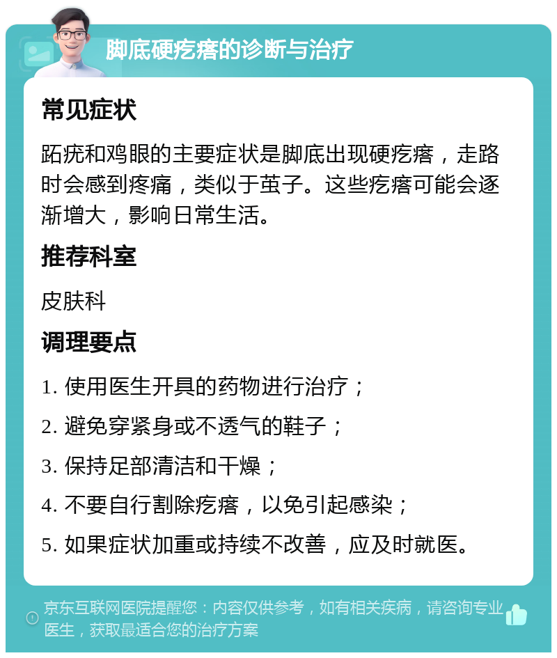 脚底硬疙瘩的诊断与治疗 常见症状 跖疣和鸡眼的主要症状是脚底出现硬疙瘩，走路时会感到疼痛，类似于茧子。这些疙瘩可能会逐渐增大，影响日常生活。 推荐科室 皮肤科 调理要点 1. 使用医生开具的药物进行治疗； 2. 避免穿紧身或不透气的鞋子； 3. 保持足部清洁和干燥； 4. 不要自行割除疙瘩，以免引起感染； 5. 如果症状加重或持续不改善，应及时就医。