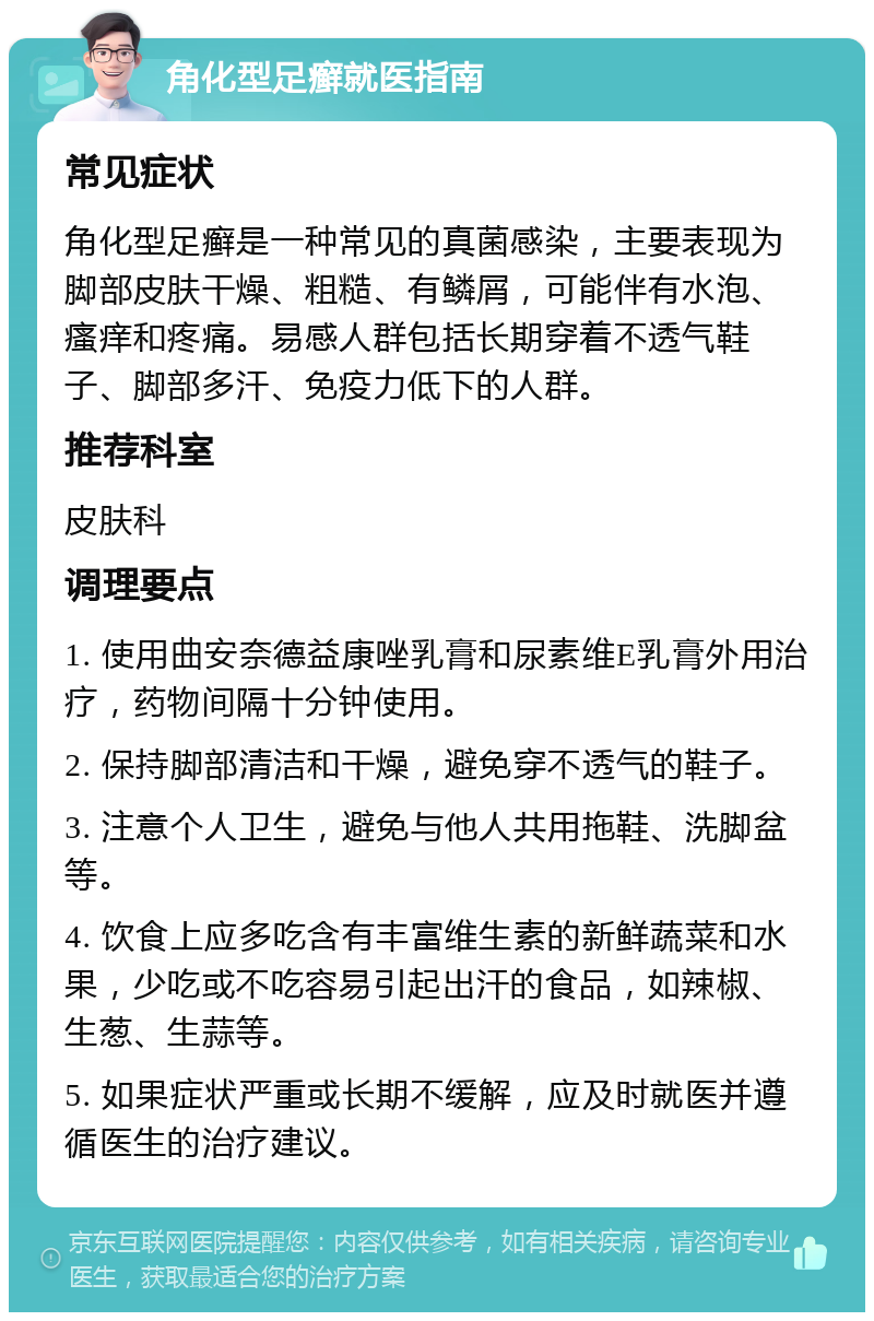 角化型足癣就医指南 常见症状 角化型足癣是一种常见的真菌感染，主要表现为脚部皮肤干燥、粗糙、有鳞屑，可能伴有水泡、瘙痒和疼痛。易感人群包括长期穿着不透气鞋子、脚部多汗、免疫力低下的人群。 推荐科室 皮肤科 调理要点 1. 使用曲安奈德益康唑乳膏和尿素维E乳膏外用治疗，药物间隔十分钟使用。 2. 保持脚部清洁和干燥，避免穿不透气的鞋子。 3. 注意个人卫生，避免与他人共用拖鞋、洗脚盆等。 4. 饮食上应多吃含有丰富维生素的新鲜蔬菜和水果，少吃或不吃容易引起出汗的食品，如辣椒、生葱、生蒜等。 5. 如果症状严重或长期不缓解，应及时就医并遵循医生的治疗建议。