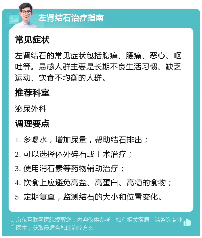 左肾结石治疗指南 常见症状 左肾结石的常见症状包括腹痛、腰痛、恶心、呕吐等。易感人群主要是长期不良生活习惯、缺乏运动、饮食不均衡的人群。 推荐科室 泌尿外科 调理要点 1. 多喝水，增加尿量，帮助结石排出； 2. 可以选择体外碎石或手术治疗； 3. 使用消石素等药物辅助治疗； 4. 饮食上应避免高盐、高蛋白、高糖的食物； 5. 定期复查，监测结石的大小和位置变化。