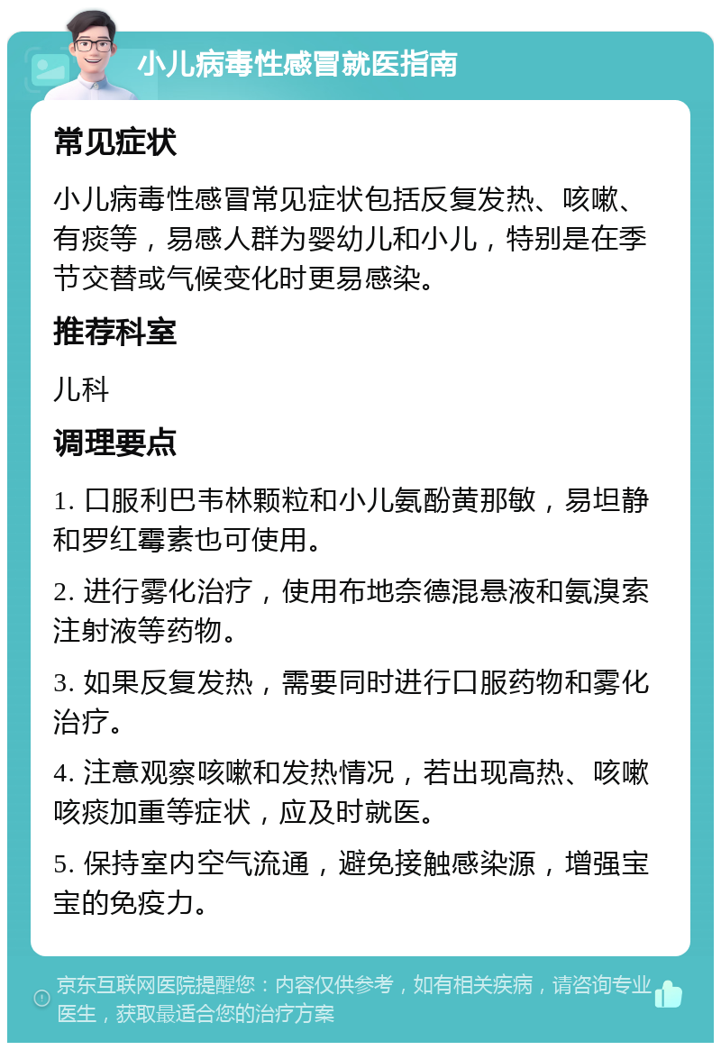 小儿病毒性感冒就医指南 常见症状 小儿病毒性感冒常见症状包括反复发热、咳嗽、有痰等，易感人群为婴幼儿和小儿，特别是在季节交替或气候变化时更易感染。 推荐科室 儿科 调理要点 1. 口服利巴韦林颗粒和小儿氨酚黄那敏，易坦静和罗红霉素也可使用。 2. 进行雾化治疗，使用布地奈德混悬液和氨溴索注射液等药物。 3. 如果反复发热，需要同时进行口服药物和雾化治疗。 4. 注意观察咳嗽和发热情况，若出现高热、咳嗽咳痰加重等症状，应及时就医。 5. 保持室内空气流通，避免接触感染源，增强宝宝的免疫力。