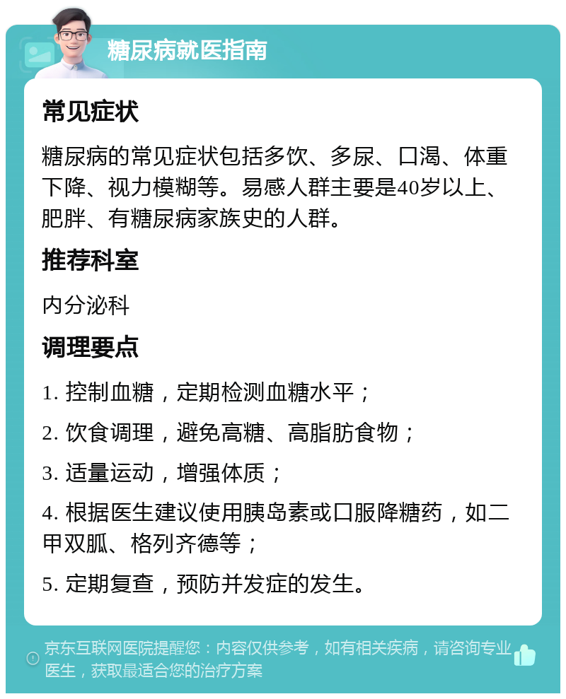 糖尿病就医指南 常见症状 糖尿病的常见症状包括多饮、多尿、口渴、体重下降、视力模糊等。易感人群主要是40岁以上、肥胖、有糖尿病家族史的人群。 推荐科室 内分泌科 调理要点 1. 控制血糖，定期检测血糖水平； 2. 饮食调理，避免高糖、高脂肪食物； 3. 适量运动，增强体质； 4. 根据医生建议使用胰岛素或口服降糖药，如二甲双胍、格列齐德等； 5. 定期复查，预防并发症的发生。