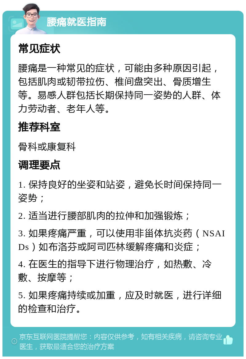 腰痛就医指南 常见症状 腰痛是一种常见的症状，可能由多种原因引起，包括肌肉或韧带拉伤、椎间盘突出、骨质增生等。易感人群包括长期保持同一姿势的人群、体力劳动者、老年人等。 推荐科室 骨科或康复科 调理要点 1. 保持良好的坐姿和站姿，避免长时间保持同一姿势； 2. 适当进行腰部肌肉的拉伸和加强锻炼； 3. 如果疼痛严重，可以使用非甾体抗炎药（NSAIDs）如布洛芬或阿司匹林缓解疼痛和炎症； 4. 在医生的指导下进行物理治疗，如热敷、冷敷、按摩等； 5. 如果疼痛持续或加重，应及时就医，进行详细的检查和治疗。