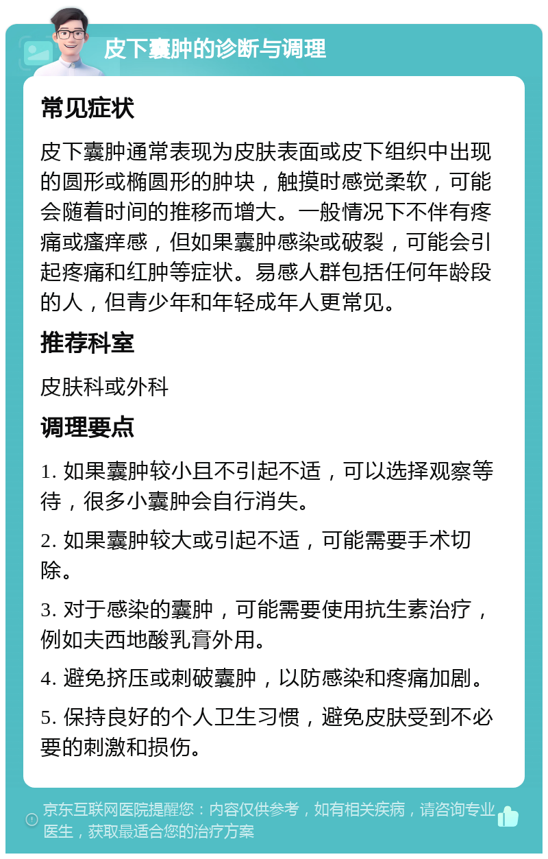 皮下囊肿的诊断与调理 常见症状 皮下囊肿通常表现为皮肤表面或皮下组织中出现的圆形或椭圆形的肿块，触摸时感觉柔软，可能会随着时间的推移而增大。一般情况下不伴有疼痛或瘙痒感，但如果囊肿感染或破裂，可能会引起疼痛和红肿等症状。易感人群包括任何年龄段的人，但青少年和年轻成年人更常见。 推荐科室 皮肤科或外科 调理要点 1. 如果囊肿较小且不引起不适，可以选择观察等待，很多小囊肿会自行消失。 2. 如果囊肿较大或引起不适，可能需要手术切除。 3. 对于感染的囊肿，可能需要使用抗生素治疗，例如夫西地酸乳膏外用。 4. 避免挤压或刺破囊肿，以防感染和疼痛加剧。 5. 保持良好的个人卫生习惯，避免皮肤受到不必要的刺激和损伤。