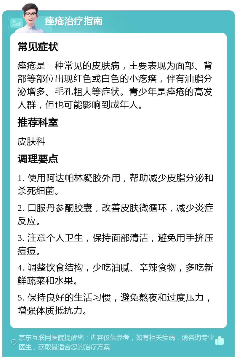 痤疮治疗指南 常见症状 痤疮是一种常见的皮肤病，主要表现为面部、背部等部位出现红色或白色的小疙瘩，伴有油脂分泌增多、毛孔粗大等症状。青少年是痤疮的高发人群，但也可能影响到成年人。 推荐科室 皮肤科 调理要点 1. 使用阿达帕林凝胶外用，帮助减少皮脂分泌和杀死细菌。 2. 口服丹参酮胶囊，改善皮肤微循环，减少炎症反应。 3. 注意个人卫生，保持面部清洁，避免用手挤压痘痘。 4. 调整饮食结构，少吃油腻、辛辣食物，多吃新鲜蔬菜和水果。 5. 保持良好的生活习惯，避免熬夜和过度压力，增强体质抵抗力。