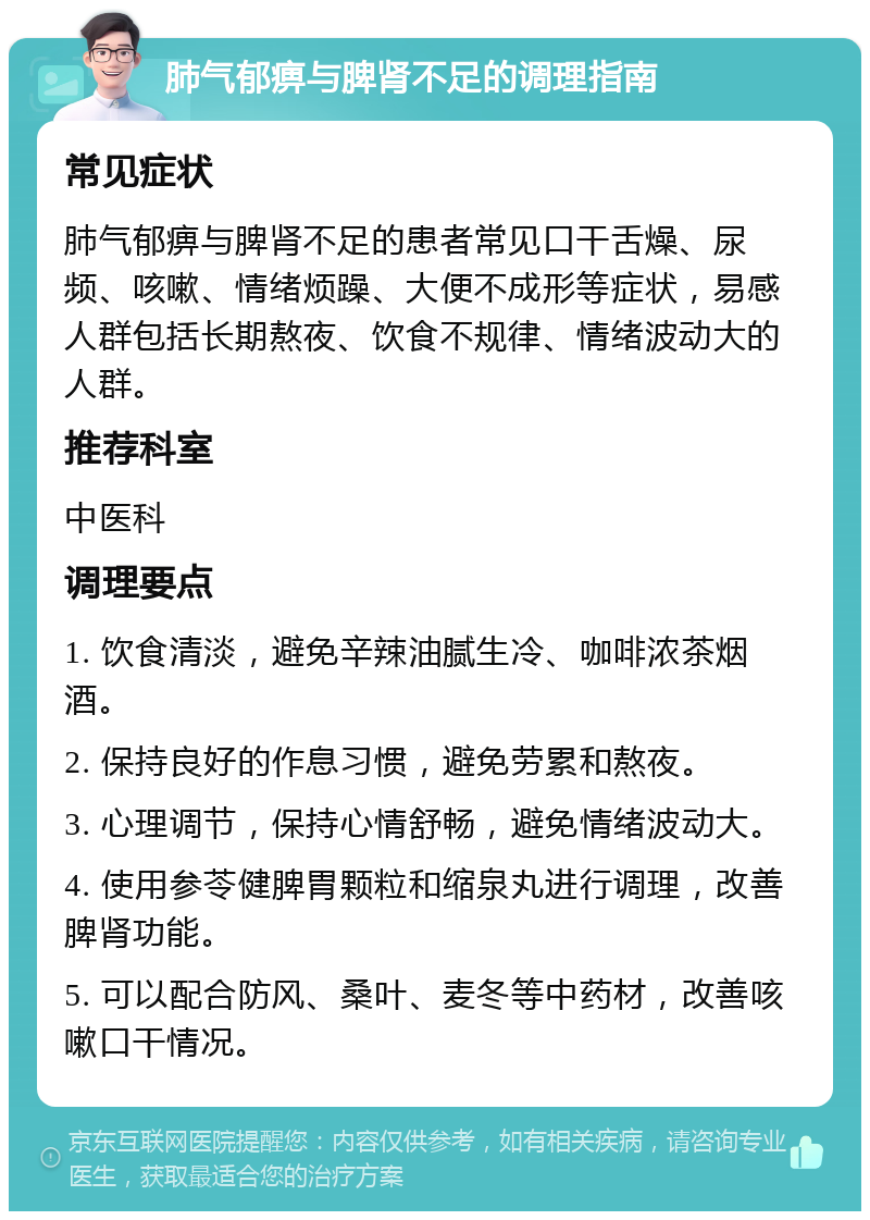 肺气郁痹与脾肾不足的调理指南 常见症状 肺气郁痹与脾肾不足的患者常见口干舌燥、尿频、咳嗽、情绪烦躁、大便不成形等症状，易感人群包括长期熬夜、饮食不规律、情绪波动大的人群。 推荐科室 中医科 调理要点 1. 饮食清淡，避免辛辣油腻生冷、咖啡浓茶烟酒。 2. 保持良好的作息习惯，避免劳累和熬夜。 3. 心理调节，保持心情舒畅，避免情绪波动大。 4. 使用参苓健脾胃颗粒和缩泉丸进行调理，改善脾肾功能。 5. 可以配合防风、桑叶、麦冬等中药材，改善咳嗽口干情况。