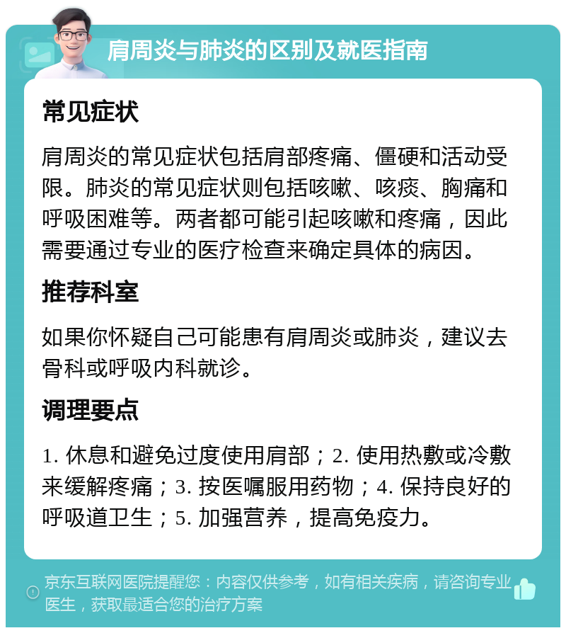 肩周炎与肺炎的区别及就医指南 常见症状 肩周炎的常见症状包括肩部疼痛、僵硬和活动受限。肺炎的常见症状则包括咳嗽、咳痰、胸痛和呼吸困难等。两者都可能引起咳嗽和疼痛，因此需要通过专业的医疗检查来确定具体的病因。 推荐科室 如果你怀疑自己可能患有肩周炎或肺炎，建议去骨科或呼吸内科就诊。 调理要点 1. 休息和避免过度使用肩部；2. 使用热敷或冷敷来缓解疼痛；3. 按医嘱服用药物；4. 保持良好的呼吸道卫生；5. 加强营养，提高免疫力。