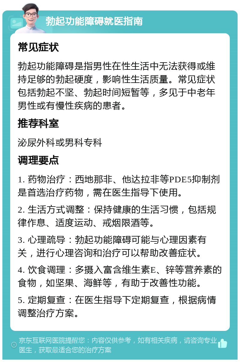 勃起功能障碍就医指南 常见症状 勃起功能障碍是指男性在性生活中无法获得或维持足够的勃起硬度，影响性生活质量。常见症状包括勃起不坚、勃起时间短暂等，多见于中老年男性或有慢性疾病的患者。 推荐科室 泌尿外科或男科专科 调理要点 1. 药物治疗：西地那非、他达拉非等PDE5抑制剂是首选治疗药物，需在医生指导下使用。 2. 生活方式调整：保持健康的生活习惯，包括规律作息、适度运动、戒烟限酒等。 3. 心理疏导：勃起功能障碍可能与心理因素有关，进行心理咨询和治疗可以帮助改善症状。 4. 饮食调理：多摄入富含维生素E、锌等营养素的食物，如坚果、海鲜等，有助于改善性功能。 5. 定期复查：在医生指导下定期复查，根据病情调整治疗方案。