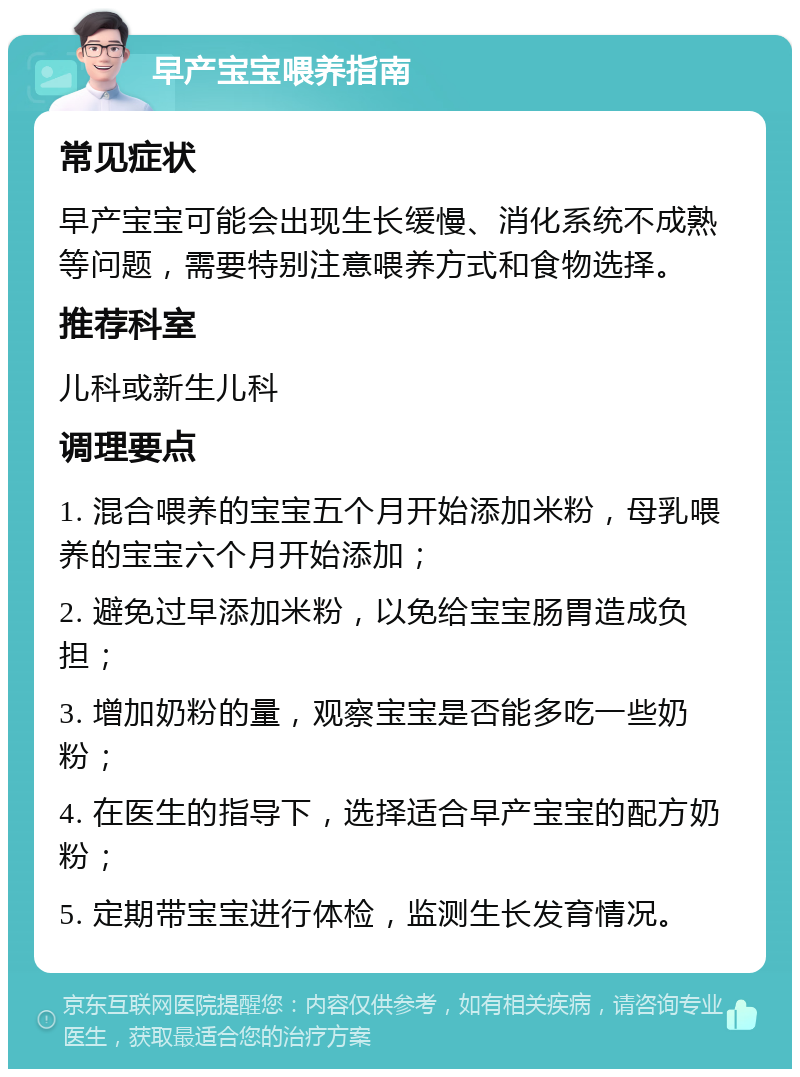 早产宝宝喂养指南 常见症状 早产宝宝可能会出现生长缓慢、消化系统不成熟等问题，需要特别注意喂养方式和食物选择。 推荐科室 儿科或新生儿科 调理要点 1. 混合喂养的宝宝五个月开始添加米粉，母乳喂养的宝宝六个月开始添加； 2. 避免过早添加米粉，以免给宝宝肠胃造成负担； 3. 增加奶粉的量，观察宝宝是否能多吃一些奶粉； 4. 在医生的指导下，选择适合早产宝宝的配方奶粉； 5. 定期带宝宝进行体检，监测生长发育情况。