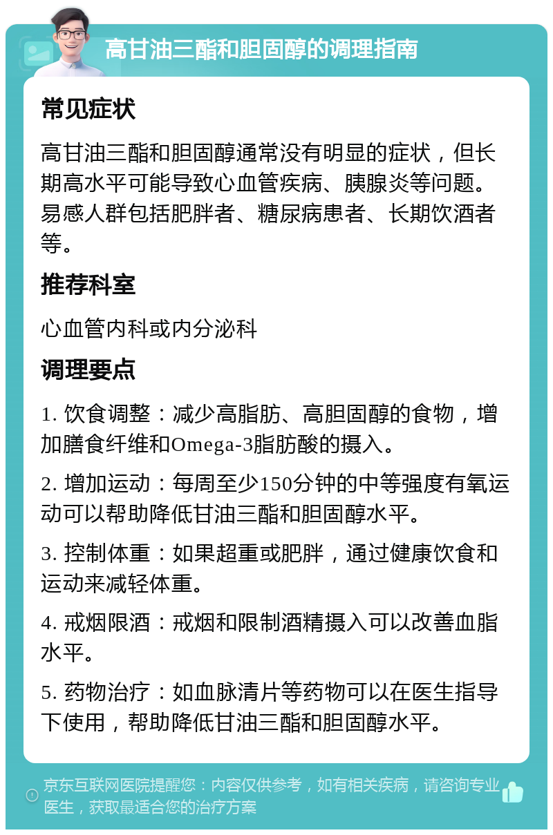 高甘油三酯和胆固醇的调理指南 常见症状 高甘油三酯和胆固醇通常没有明显的症状，但长期高水平可能导致心血管疾病、胰腺炎等问题。易感人群包括肥胖者、糖尿病患者、长期饮酒者等。 推荐科室 心血管内科或内分泌科 调理要点 1. 饮食调整：减少高脂肪、高胆固醇的食物，增加膳食纤维和Omega-3脂肪酸的摄入。 2. 增加运动：每周至少150分钟的中等强度有氧运动可以帮助降低甘油三酯和胆固醇水平。 3. 控制体重：如果超重或肥胖，通过健康饮食和运动来减轻体重。 4. 戒烟限酒：戒烟和限制酒精摄入可以改善血脂水平。 5. 药物治疗：如血脉清片等药物可以在医生指导下使用，帮助降低甘油三酯和胆固醇水平。