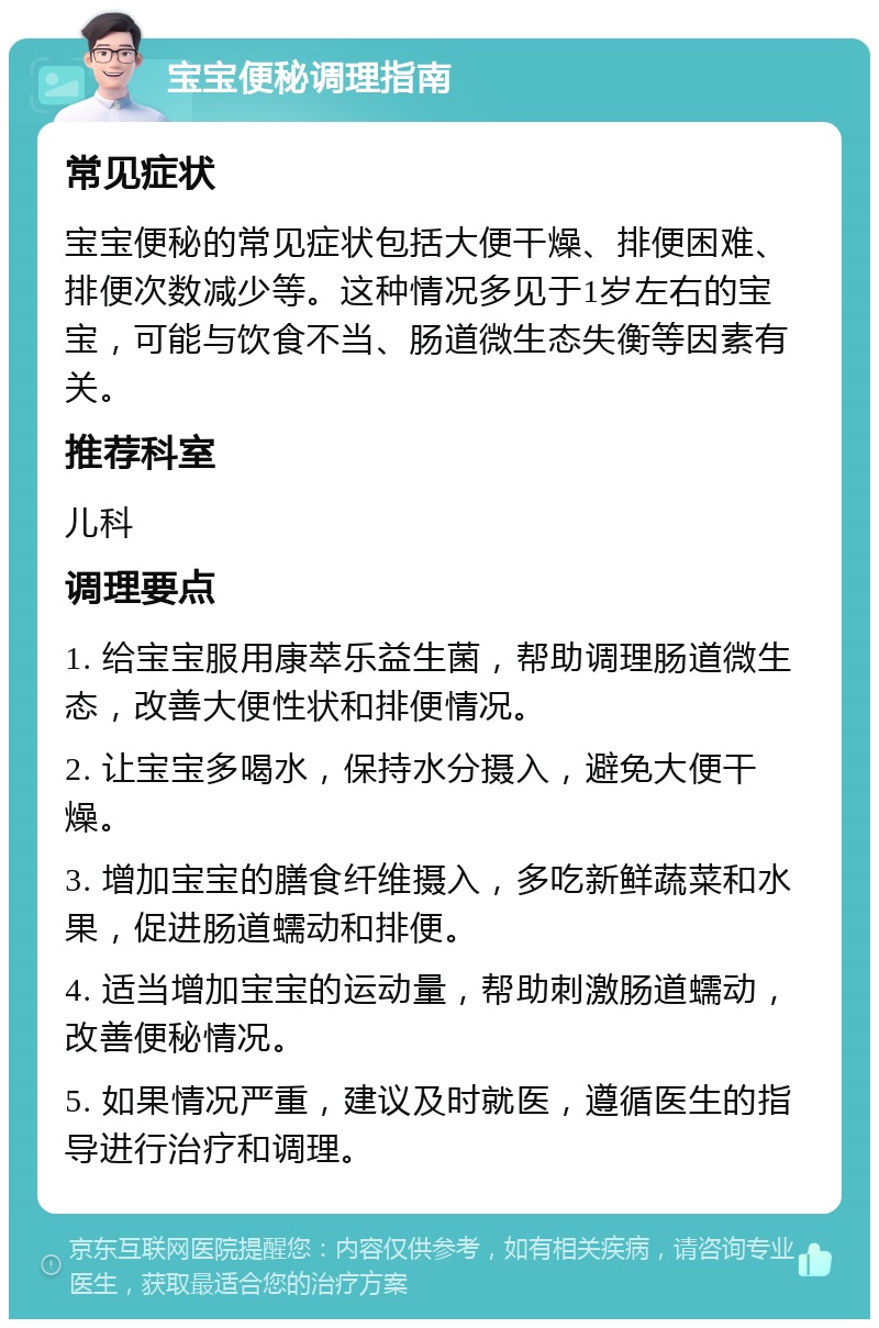 宝宝便秘调理指南 常见症状 宝宝便秘的常见症状包括大便干燥、排便困难、排便次数减少等。这种情况多见于1岁左右的宝宝，可能与饮食不当、肠道微生态失衡等因素有关。 推荐科室 儿科 调理要点 1. 给宝宝服用康萃乐益生菌，帮助调理肠道微生态，改善大便性状和排便情况。 2. 让宝宝多喝水，保持水分摄入，避免大便干燥。 3. 增加宝宝的膳食纤维摄入，多吃新鲜蔬菜和水果，促进肠道蠕动和排便。 4. 适当增加宝宝的运动量，帮助刺激肠道蠕动，改善便秘情况。 5. 如果情况严重，建议及时就医，遵循医生的指导进行治疗和调理。