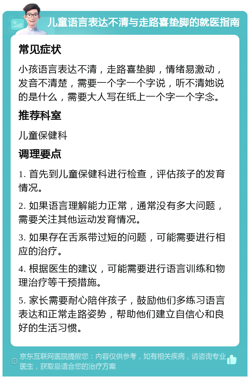 儿童语言表达不清与走路喜垫脚的就医指南 常见症状 小孩语言表达不清，走路喜垫脚，情绪易激动，发音不清楚，需要一个字一个字说，听不清她说的是什么，需要大人写在纸上一个字一个字念。 推荐科室 儿童保健科 调理要点 1. 首先到儿童保健科进行检查，评估孩子的发育情况。 2. 如果语言理解能力正常，通常没有多大问题，需要关注其他运动发育情况。 3. 如果存在舌系带过短的问题，可能需要进行相应的治疗。 4. 根据医生的建议，可能需要进行语言训练和物理治疗等干预措施。 5. 家长需要耐心陪伴孩子，鼓励他们多练习语言表达和正常走路姿势，帮助他们建立自信心和良好的生活习惯。