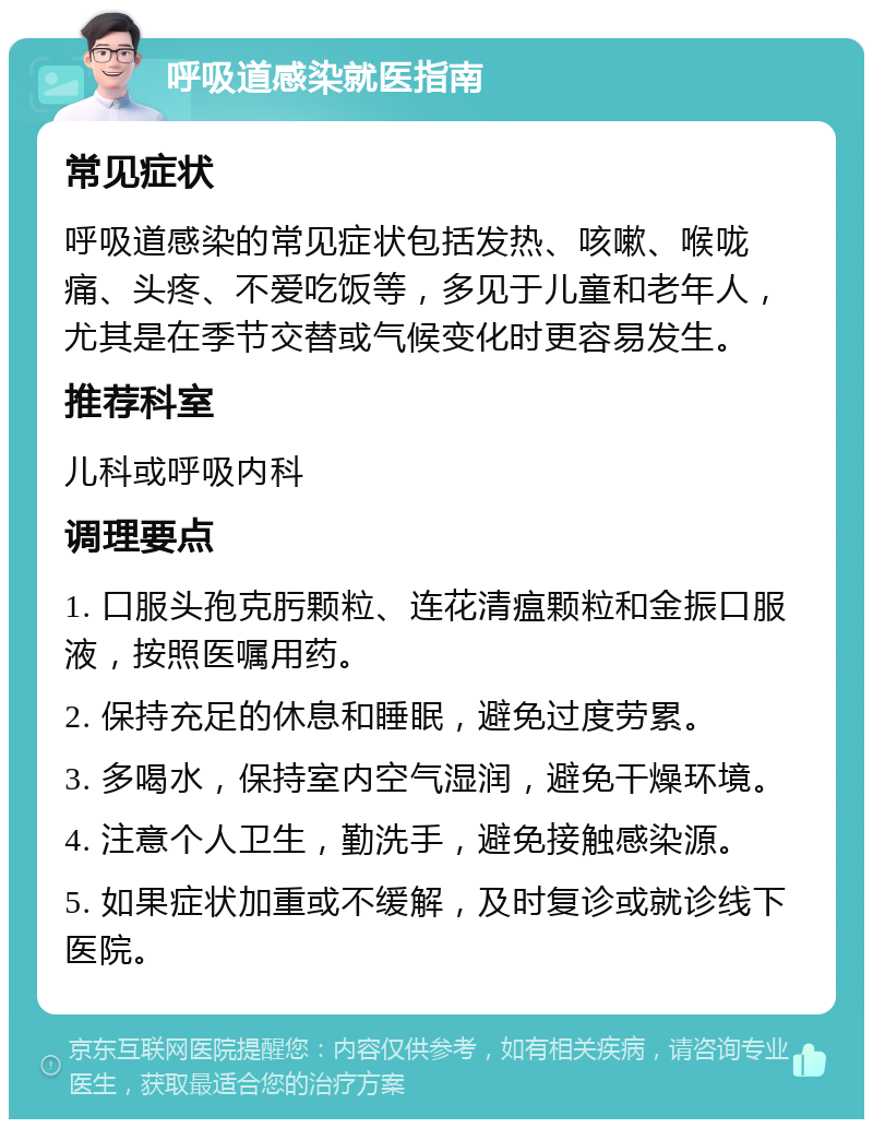 呼吸道感染就医指南 常见症状 呼吸道感染的常见症状包括发热、咳嗽、喉咙痛、头疼、不爱吃饭等，多见于儿童和老年人，尤其是在季节交替或气候变化时更容易发生。 推荐科室 儿科或呼吸内科 调理要点 1. 口服头孢克肟颗粒、连花清瘟颗粒和金振口服液，按照医嘱用药。 2. 保持充足的休息和睡眠，避免过度劳累。 3. 多喝水，保持室内空气湿润，避免干燥环境。 4. 注意个人卫生，勤洗手，避免接触感染源。 5. 如果症状加重或不缓解，及时复诊或就诊线下医院。