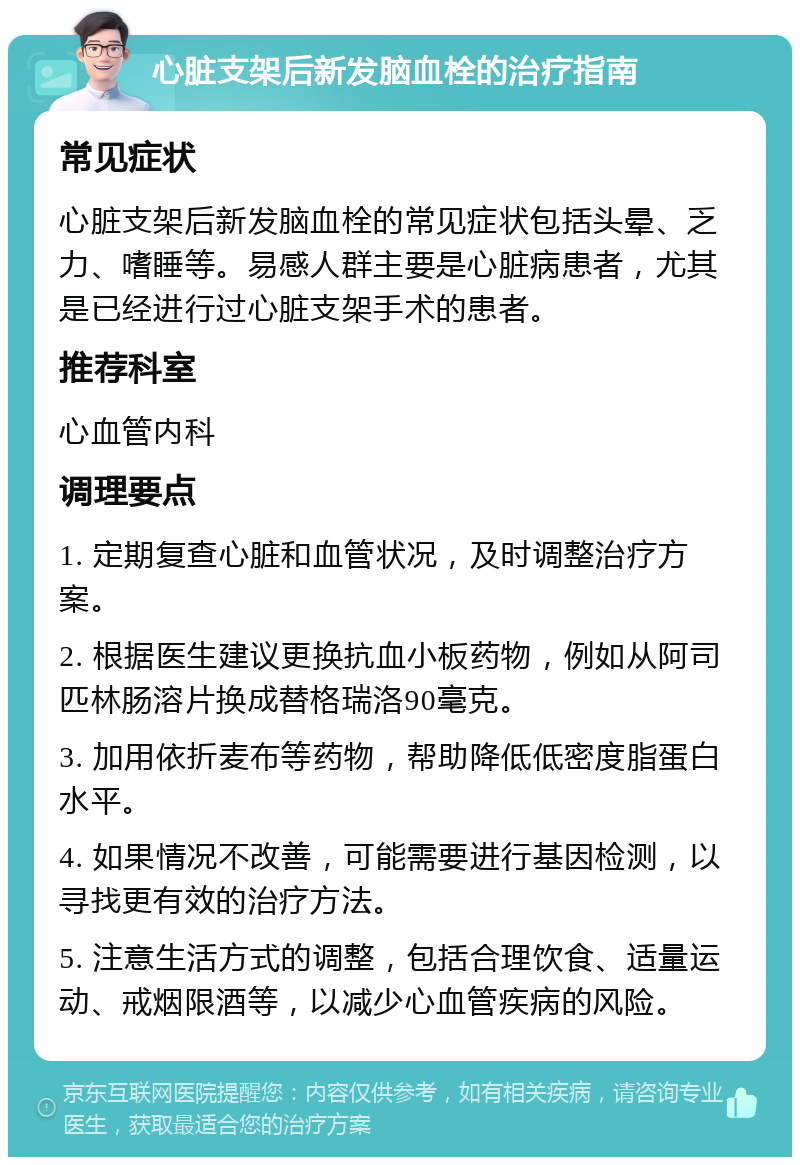 心脏支架后新发脑血栓的治疗指南 常见症状 心脏支架后新发脑血栓的常见症状包括头晕、乏力、嗜睡等。易感人群主要是心脏病患者，尤其是已经进行过心脏支架手术的患者。 推荐科室 心血管内科 调理要点 1. 定期复查心脏和血管状况，及时调整治疗方案。 2. 根据医生建议更换抗血小板药物，例如从阿司匹林肠溶片换成替格瑞洛90毫克。 3. 加用依折麦布等药物，帮助降低低密度脂蛋白水平。 4. 如果情况不改善，可能需要进行基因检测，以寻找更有效的治疗方法。 5. 注意生活方式的调整，包括合理饮食、适量运动、戒烟限酒等，以减少心血管疾病的风险。