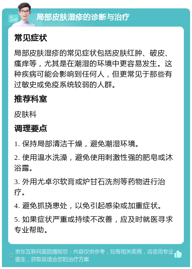 局部皮肤湿疹的诊断与治疗 常见症状 局部皮肤湿疹的常见症状包括皮肤红肿、破皮、瘙痒等，尤其是在潮湿的环境中更容易发生。这种疾病可能会影响到任何人，但更常见于那些有过敏史或免疫系统较弱的人群。 推荐科室 皮肤科 调理要点 1. 保持局部清洁干燥，避免潮湿环境。 2. 使用温水洗澡，避免使用刺激性强的肥皂或沐浴露。 3. 外用尤卓尔软膏或炉甘石洗剂等药物进行治疗。 4. 避免抓挠患处，以免引起感染或加重症状。 5. 如果症状严重或持续不改善，应及时就医寻求专业帮助。