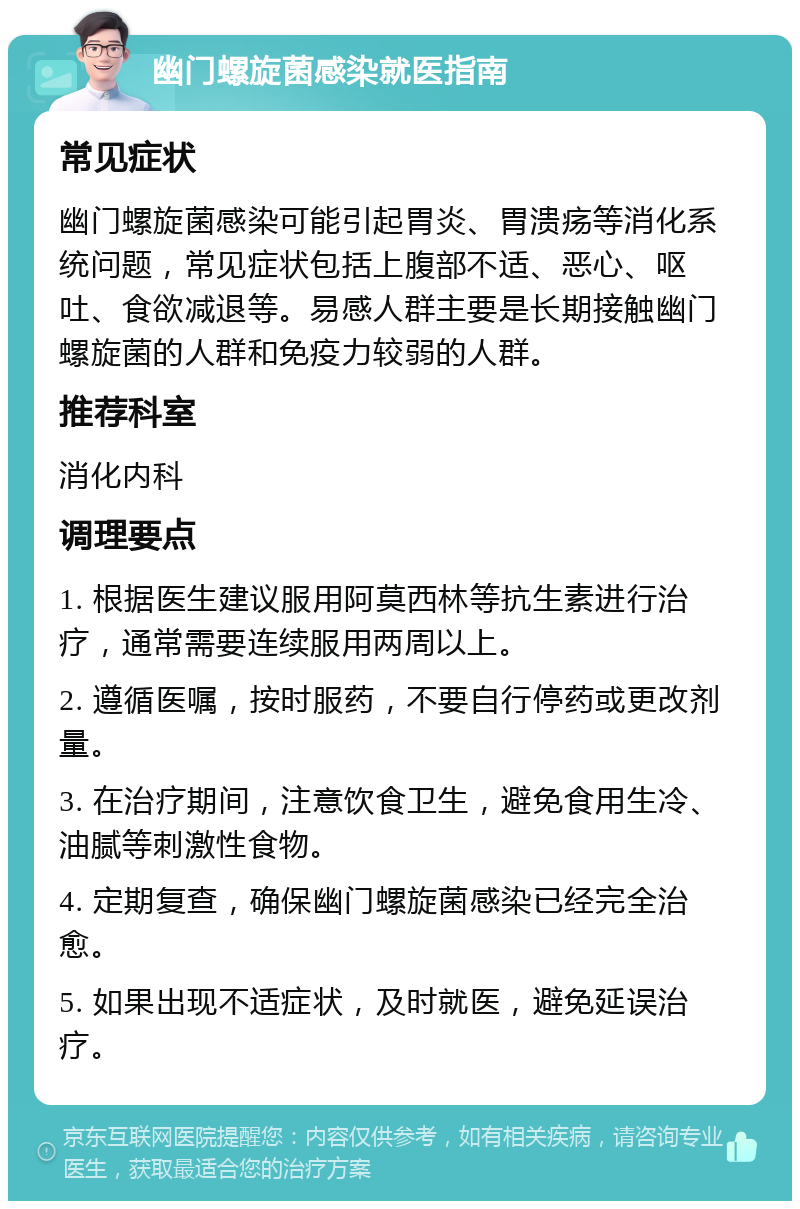 幽门螺旋菌感染就医指南 常见症状 幽门螺旋菌感染可能引起胃炎、胃溃疡等消化系统问题，常见症状包括上腹部不适、恶心、呕吐、食欲减退等。易感人群主要是长期接触幽门螺旋菌的人群和免疫力较弱的人群。 推荐科室 消化内科 调理要点 1. 根据医生建议服用阿莫西林等抗生素进行治疗，通常需要连续服用两周以上。 2. 遵循医嘱，按时服药，不要自行停药或更改剂量。 3. 在治疗期间，注意饮食卫生，避免食用生冷、油腻等刺激性食物。 4. 定期复查，确保幽门螺旋菌感染已经完全治愈。 5. 如果出现不适症状，及时就医，避免延误治疗。