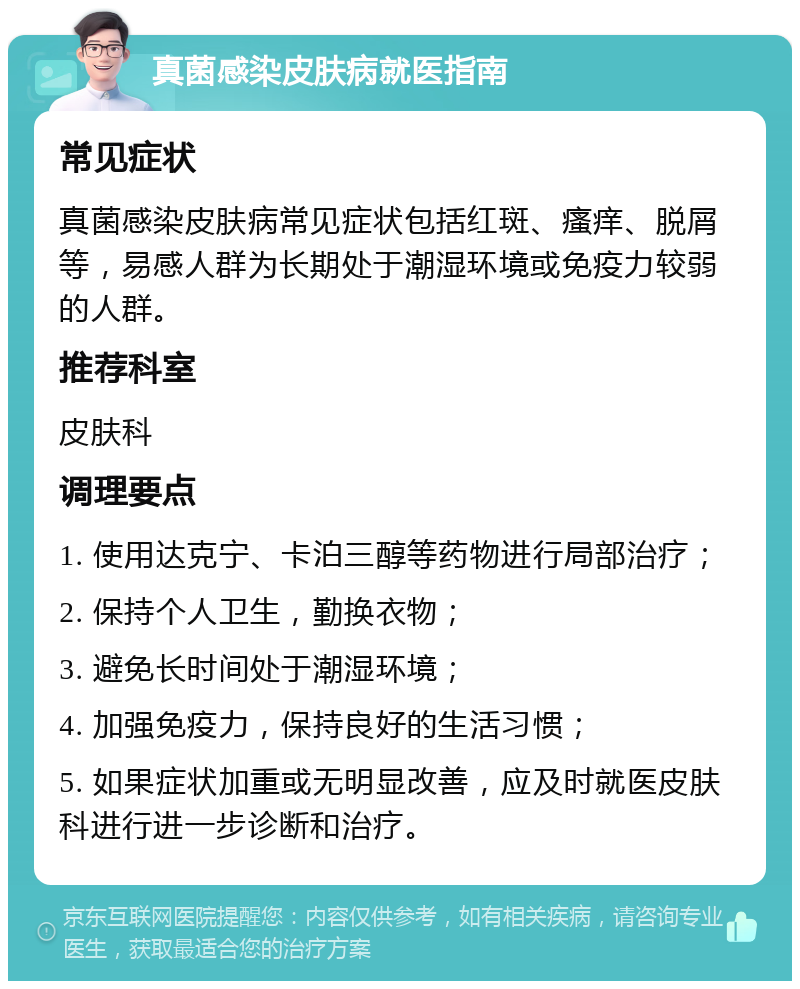 真菌感染皮肤病就医指南 常见症状 真菌感染皮肤病常见症状包括红斑、瘙痒、脱屑等，易感人群为长期处于潮湿环境或免疫力较弱的人群。 推荐科室 皮肤科 调理要点 1. 使用达克宁、卡泊三醇等药物进行局部治疗； 2. 保持个人卫生，勤换衣物； 3. 避免长时间处于潮湿环境； 4. 加强免疫力，保持良好的生活习惯； 5. 如果症状加重或无明显改善，应及时就医皮肤科进行进一步诊断和治疗。