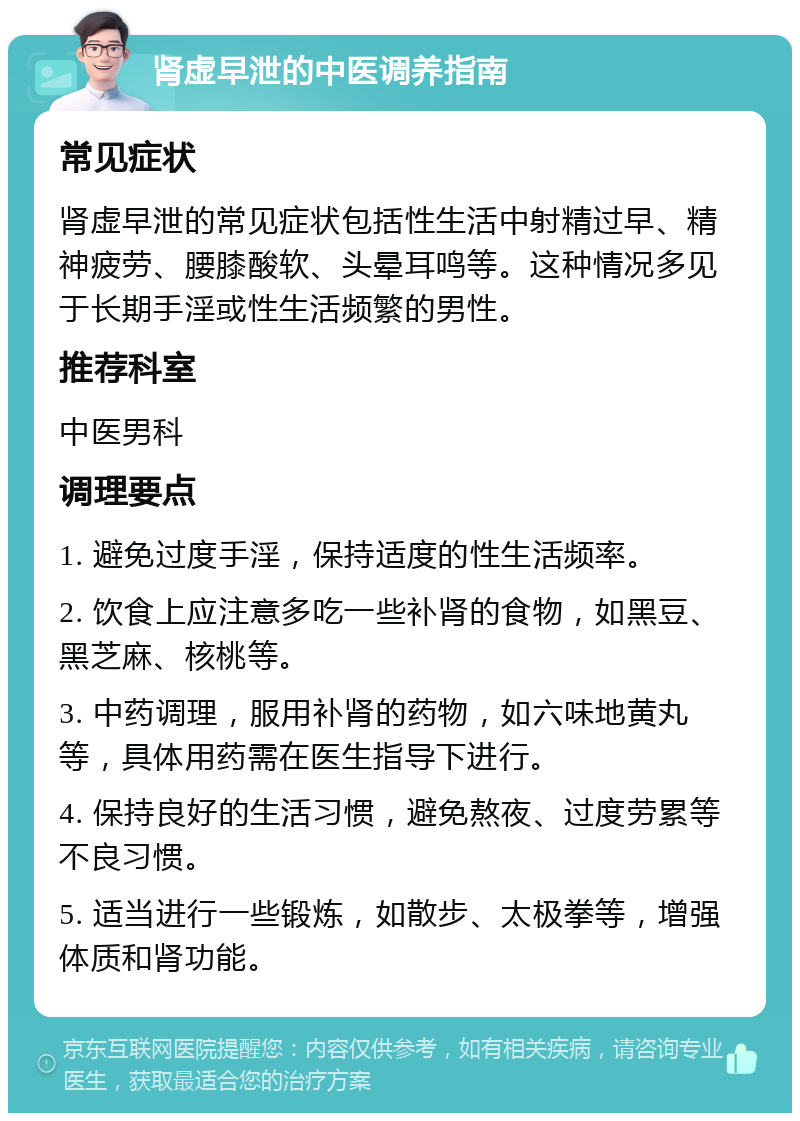 肾虚早泄的中医调养指南 常见症状 肾虚早泄的常见症状包括性生活中射精过早、精神疲劳、腰膝酸软、头晕耳鸣等。这种情况多见于长期手淫或性生活频繁的男性。 推荐科室 中医男科 调理要点 1. 避免过度手淫，保持适度的性生活频率。 2. 饮食上应注意多吃一些补肾的食物，如黑豆、黑芝麻、核桃等。 3. 中药调理，服用补肾的药物，如六味地黄丸等，具体用药需在医生指导下进行。 4. 保持良好的生活习惯，避免熬夜、过度劳累等不良习惯。 5. 适当进行一些锻炼，如散步、太极拳等，增强体质和肾功能。