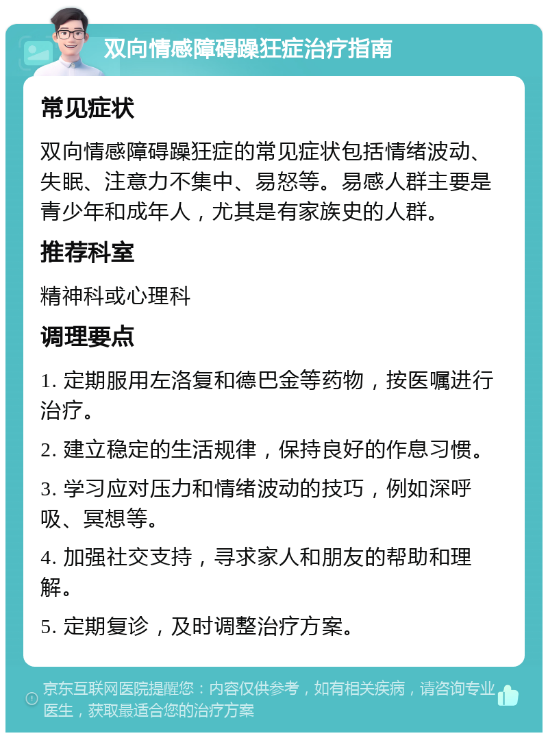 双向情感障碍躁狂症治疗指南 常见症状 双向情感障碍躁狂症的常见症状包括情绪波动、失眠、注意力不集中、易怒等。易感人群主要是青少年和成年人，尤其是有家族史的人群。 推荐科室 精神科或心理科 调理要点 1. 定期服用左洛复和德巴金等药物，按医嘱进行治疗。 2. 建立稳定的生活规律，保持良好的作息习惯。 3. 学习应对压力和情绪波动的技巧，例如深呼吸、冥想等。 4. 加强社交支持，寻求家人和朋友的帮助和理解。 5. 定期复诊，及时调整治疗方案。