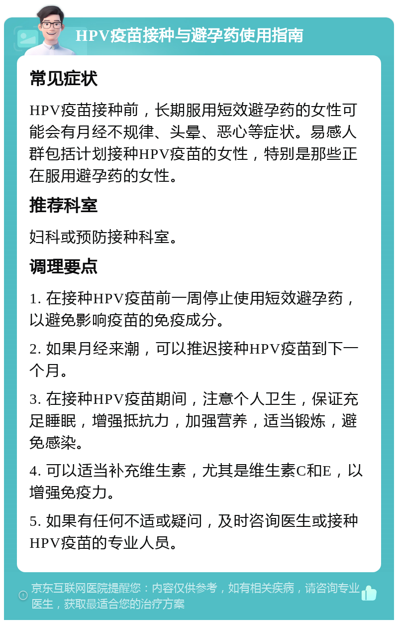 HPV疫苗接种与避孕药使用指南 常见症状 HPV疫苗接种前，长期服用短效避孕药的女性可能会有月经不规律、头晕、恶心等症状。易感人群包括计划接种HPV疫苗的女性，特别是那些正在服用避孕药的女性。 推荐科室 妇科或预防接种科室。 调理要点 1. 在接种HPV疫苗前一周停止使用短效避孕药，以避免影响疫苗的免疫成分。 2. 如果月经来潮，可以推迟接种HPV疫苗到下一个月。 3. 在接种HPV疫苗期间，注意个人卫生，保证充足睡眠，增强抵抗力，加强营养，适当锻炼，避免感染。 4. 可以适当补充维生素，尤其是维生素C和E，以增强免疫力。 5. 如果有任何不适或疑问，及时咨询医生或接种HPV疫苗的专业人员。