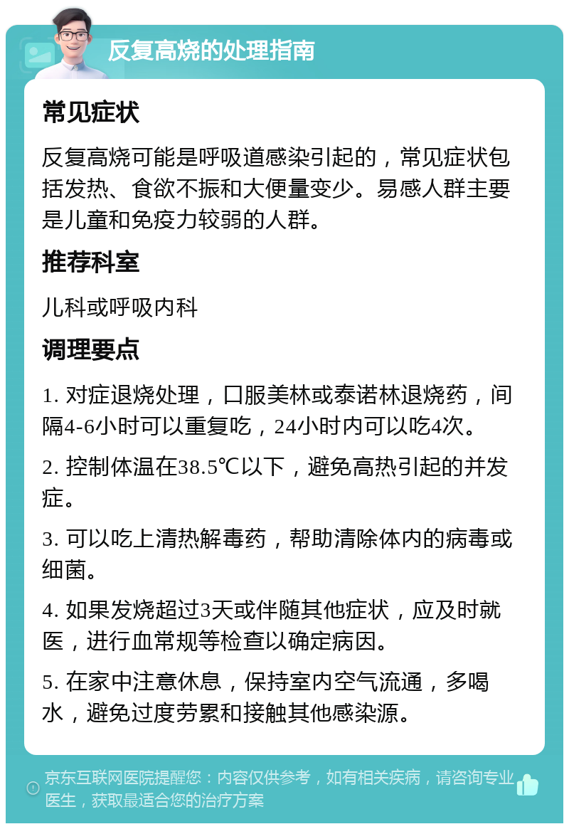 反复高烧的处理指南 常见症状 反复高烧可能是呼吸道感染引起的，常见症状包括发热、食欲不振和大便量变少。易感人群主要是儿童和免疫力较弱的人群。 推荐科室 儿科或呼吸内科 调理要点 1. 对症退烧处理，口服美林或泰诺林退烧药，间隔4-6小时可以重复吃，24小时内可以吃4次。 2. 控制体温在38.5℃以下，避免高热引起的并发症。 3. 可以吃上清热解毒药，帮助清除体内的病毒或细菌。 4. 如果发烧超过3天或伴随其他症状，应及时就医，进行血常规等检查以确定病因。 5. 在家中注意休息，保持室内空气流通，多喝水，避免过度劳累和接触其他感染源。