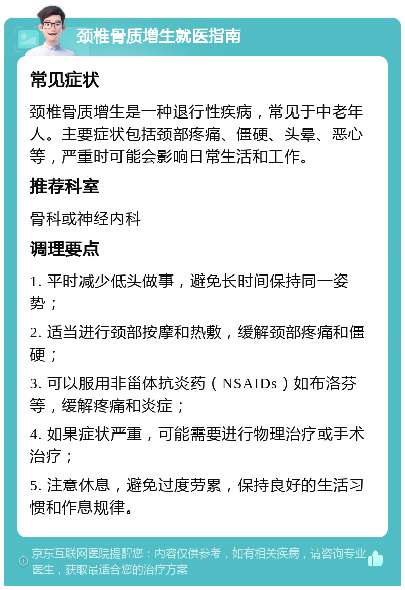 颈椎骨质增生就医指南 常见症状 颈椎骨质增生是一种退行性疾病，常见于中老年人。主要症状包括颈部疼痛、僵硬、头晕、恶心等，严重时可能会影响日常生活和工作。 推荐科室 骨科或神经内科 调理要点 1. 平时减少低头做事，避免长时间保持同一姿势； 2. 适当进行颈部按摩和热敷，缓解颈部疼痛和僵硬； 3. 可以服用非甾体抗炎药（NSAIDs）如布洛芬等，缓解疼痛和炎症； 4. 如果症状严重，可能需要进行物理治疗或手术治疗； 5. 注意休息，避免过度劳累，保持良好的生活习惯和作息规律。