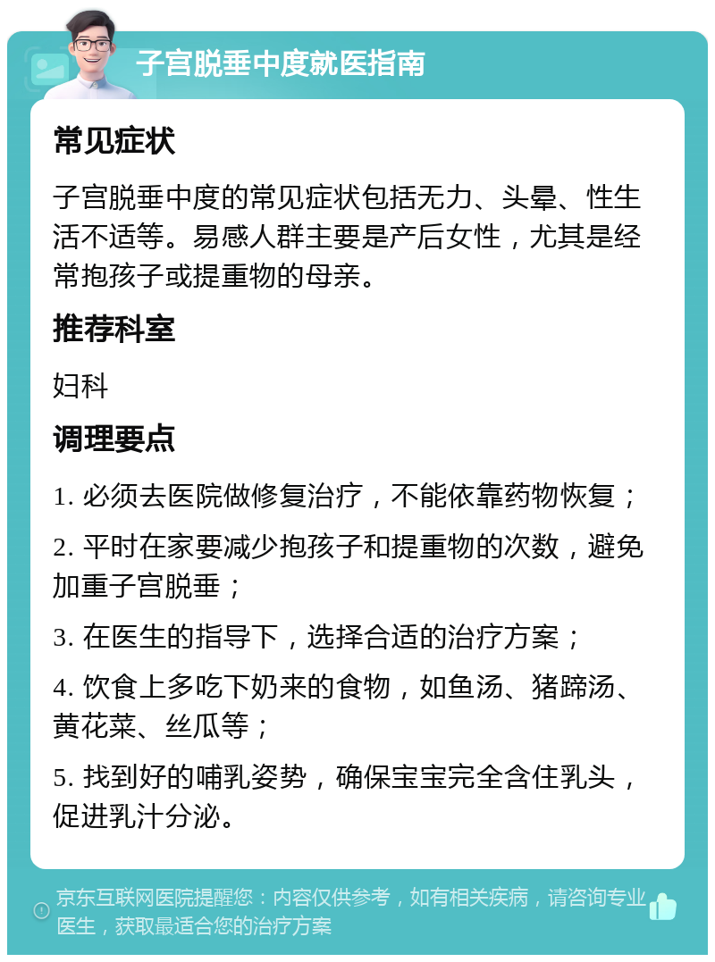 子宫脱垂中度就医指南 常见症状 子宫脱垂中度的常见症状包括无力、头晕、性生活不适等。易感人群主要是产后女性，尤其是经常抱孩子或提重物的母亲。 推荐科室 妇科 调理要点 1. 必须去医院做修复治疗，不能依靠药物恢复； 2. 平时在家要减少抱孩子和提重物的次数，避免加重子宫脱垂； 3. 在医生的指导下，选择合适的治疗方案； 4. 饮食上多吃下奶来的食物，如鱼汤、猪蹄汤、黄花菜、丝瓜等； 5. 找到好的哺乳姿势，确保宝宝完全含住乳头，促进乳汁分泌。