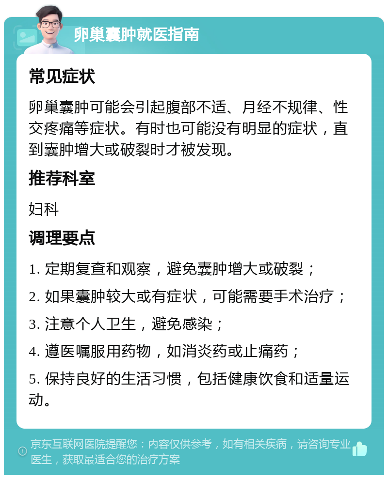 卵巢囊肿就医指南 常见症状 卵巢囊肿可能会引起腹部不适、月经不规律、性交疼痛等症状。有时也可能没有明显的症状，直到囊肿增大或破裂时才被发现。 推荐科室 妇科 调理要点 1. 定期复查和观察，避免囊肿增大或破裂； 2. 如果囊肿较大或有症状，可能需要手术治疗； 3. 注意个人卫生，避免感染； 4. 遵医嘱服用药物，如消炎药或止痛药； 5. 保持良好的生活习惯，包括健康饮食和适量运动。