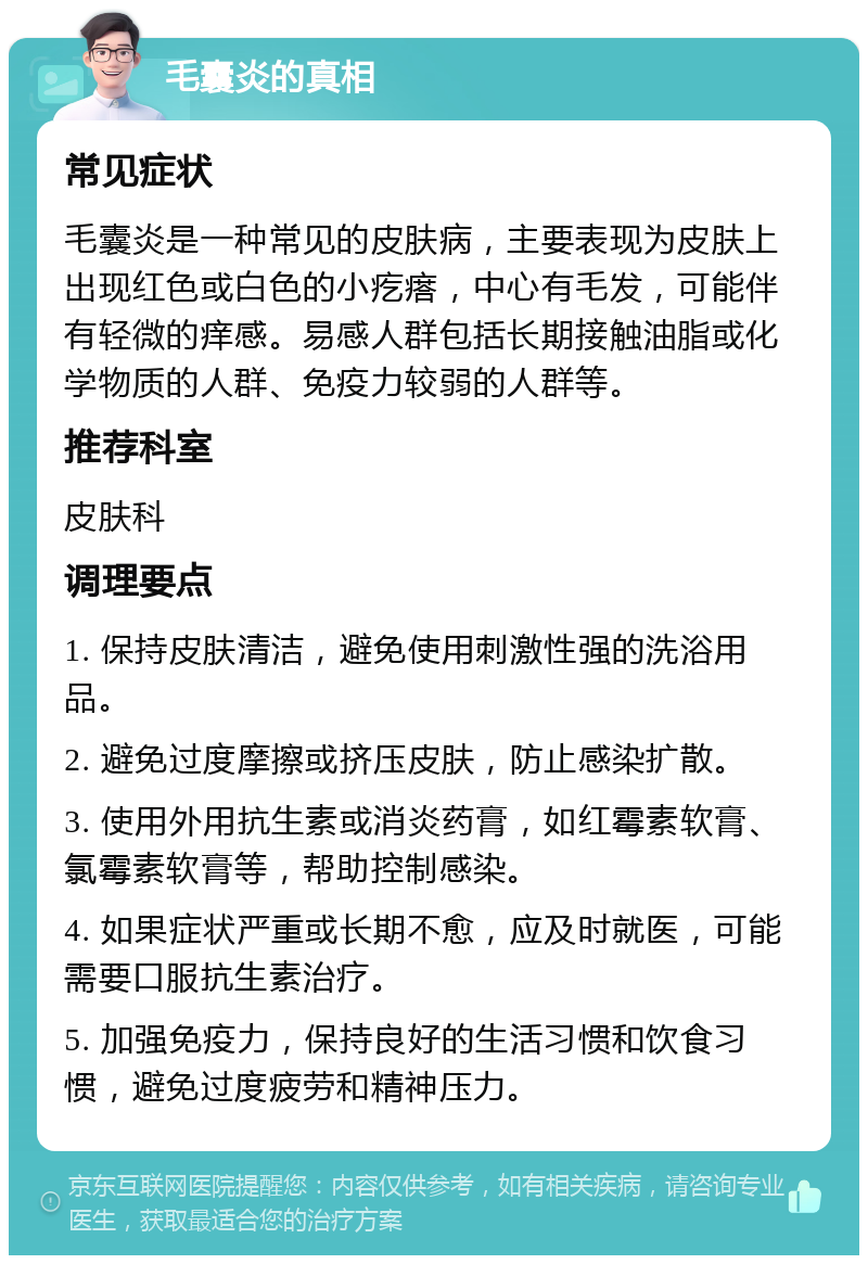 毛囊炎的真相 常见症状 毛囊炎是一种常见的皮肤病，主要表现为皮肤上出现红色或白色的小疙瘩，中心有毛发，可能伴有轻微的痒感。易感人群包括长期接触油脂或化学物质的人群、免疫力较弱的人群等。 推荐科室 皮肤科 调理要点 1. 保持皮肤清洁，避免使用刺激性强的洗浴用品。 2. 避免过度摩擦或挤压皮肤，防止感染扩散。 3. 使用外用抗生素或消炎药膏，如红霉素软膏、氯霉素软膏等，帮助控制感染。 4. 如果症状严重或长期不愈，应及时就医，可能需要口服抗生素治疗。 5. 加强免疫力，保持良好的生活习惯和饮食习惯，避免过度疲劳和精神压力。