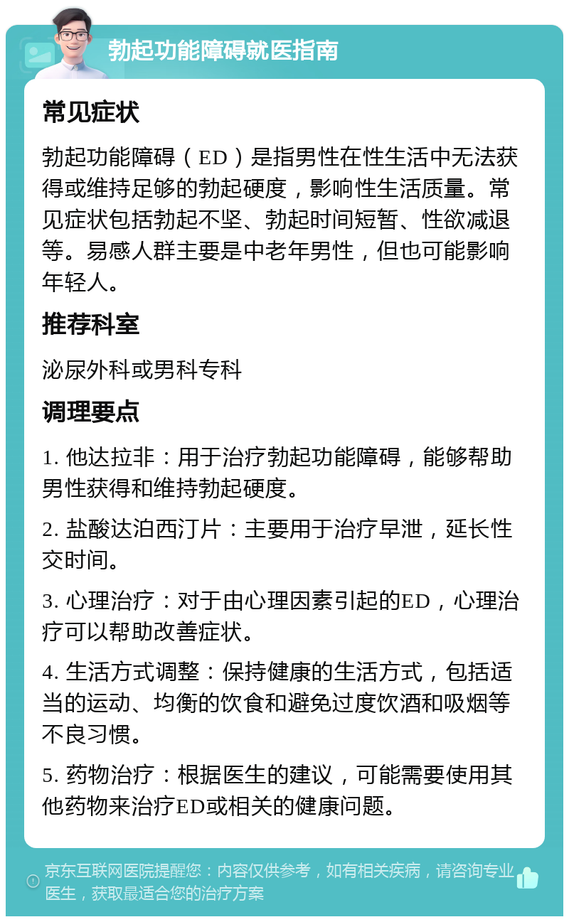 勃起功能障碍就医指南 常见症状 勃起功能障碍（ED）是指男性在性生活中无法获得或维持足够的勃起硬度，影响性生活质量。常见症状包括勃起不坚、勃起时间短暂、性欲减退等。易感人群主要是中老年男性，但也可能影响年轻人。 推荐科室 泌尿外科或男科专科 调理要点 1. 他达拉非：用于治疗勃起功能障碍，能够帮助男性获得和维持勃起硬度。 2. 盐酸达泊西汀片：主要用于治疗早泄，延长性交时间。 3. 心理治疗：对于由心理因素引起的ED，心理治疗可以帮助改善症状。 4. 生活方式调整：保持健康的生活方式，包括适当的运动、均衡的饮食和避免过度饮酒和吸烟等不良习惯。 5. 药物治疗：根据医生的建议，可能需要使用其他药物来治疗ED或相关的健康问题。