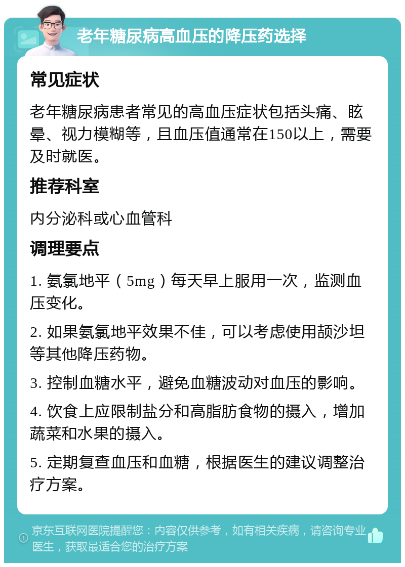 老年糖尿病高血压的降压药选择 常见症状 老年糖尿病患者常见的高血压症状包括头痛、眩晕、视力模糊等，且血压值通常在150以上，需要及时就医。 推荐科室 内分泌科或心血管科 调理要点 1. 氨氯地平（5mg）每天早上服用一次，监测血压变化。 2. 如果氨氯地平效果不佳，可以考虑使用颉沙坦等其他降压药物。 3. 控制血糖水平，避免血糖波动对血压的影响。 4. 饮食上应限制盐分和高脂肪食物的摄入，增加蔬菜和水果的摄入。 5. 定期复查血压和血糖，根据医生的建议调整治疗方案。