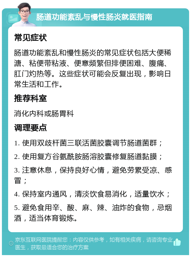 肠道功能紊乱与慢性肠炎就医指南 常见症状 肠道功能紊乱和慢性肠炎的常见症状包括大便稀溏、粘便带粘液、便意频繁但排便困难、腹痛、肛门灼热等。这些症状可能会反复出现，影响日常生活和工作。 推荐科室 消化内科或肠胃科 调理要点 1. 使用双歧杆菌三联活菌胶囊调节肠道菌群； 2. 使用复方谷氨酰胺肠溶胶囊修复肠道黏膜； 3. 注意休息，保持良好心情，避免劳累受凉、感冒； 4. 保持室内通风，清淡饮食易消化，适量饮水； 5. 避免食用辛、酸、麻、辣、油炸的食物，忌烟酒，适当体育锻炼。