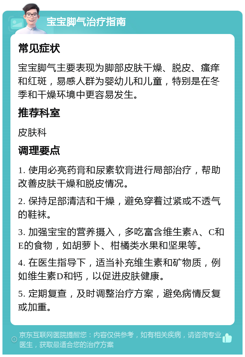 宝宝脚气治疗指南 常见症状 宝宝脚气主要表现为脚部皮肤干燥、脱皮、瘙痒和红斑，易感人群为婴幼儿和儿童，特别是在冬季和干燥环境中更容易发生。 推荐科室 皮肤科 调理要点 1. 使用必亮药膏和尿素软膏进行局部治疗，帮助改善皮肤干燥和脱皮情况。 2. 保持足部清洁和干燥，避免穿着过紧或不透气的鞋袜。 3. 加强宝宝的营养摄入，多吃富含维生素A、C和E的食物，如胡萝卜、柑橘类水果和坚果等。 4. 在医生指导下，适当补充维生素和矿物质，例如维生素D和钙，以促进皮肤健康。 5. 定期复查，及时调整治疗方案，避免病情反复或加重。