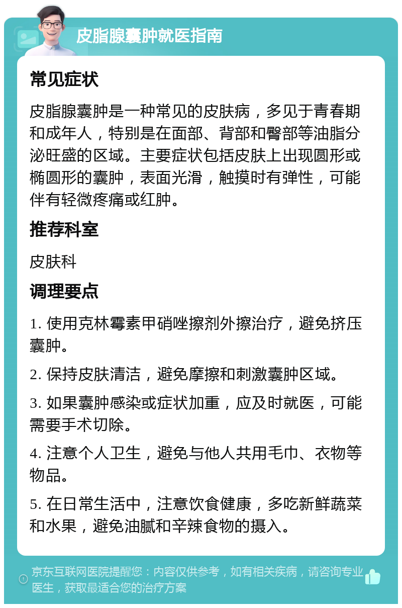 皮脂腺囊肿就医指南 常见症状 皮脂腺囊肿是一种常见的皮肤病，多见于青春期和成年人，特别是在面部、背部和臀部等油脂分泌旺盛的区域。主要症状包括皮肤上出现圆形或椭圆形的囊肿，表面光滑，触摸时有弹性，可能伴有轻微疼痛或红肿。 推荐科室 皮肤科 调理要点 1. 使用克林霉素甲硝唑擦剂外擦治疗，避免挤压囊肿。 2. 保持皮肤清洁，避免摩擦和刺激囊肿区域。 3. 如果囊肿感染或症状加重，应及时就医，可能需要手术切除。 4. 注意个人卫生，避免与他人共用毛巾、衣物等物品。 5. 在日常生活中，注意饮食健康，多吃新鲜蔬菜和水果，避免油腻和辛辣食物的摄入。